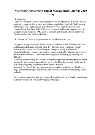 Microsoft Outsourcing Threat Management Gateway 2010
Essay
1.Introduction:
Microsoft Forefront Threat Management Gateway 2010 (TMG) is a firewall that has
application layer intelligence and anti malware capabilities. Multiple Web Security
technologies in a single solution and intrusion prevent against exploitation of
vulnerabilities. Forefront TMG 2010 gives outbound and limited inbound safety for
an organization. Forefront TMG 2010 is available in Standard Edition, Enterprise
Edition and Medium Business Edition.
2.Evaluation of Threat Management and secure Microsoft servers:
Enterprises arrange numerous distinct software and device with their own interface
and managing login and comfort. Soon they find that these resolutions convert
unmanageable. There are several things to arrange so safety platforms are
fundamentally likely to error. An incorrect management safety platform can be a big
problem than none at all. Firewall utilizations growth the safety by tumbling the
difficulty.
Moreover, for increasing the security, incorporated platform of safety products made
leading firewall appliances provides a cost benefit. Therefore, money can be saved
over security systems accumulated from distinct products.
Microsoft Forefront TMG provides an energetic reply to safety threats. It offers a
range of safe technologies like firewall, anti malware, and intrusion revealing in one
umbrella.
Threat Management Gateway interchanges Internet Security and Acceleration Server
and incorporates with Forefront Protection Manager, a
 