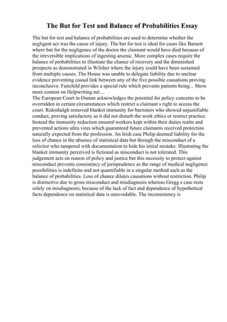 The But for Test and Balance of Probabilities Essay
The but for test and balance of probabilities are used to determine whether the
negligent act was the cause of injury. The but for test is ideal for cases like Barnett
where but for the negligence of the doctor the claimant would have died because of
the irreversible implications of ingesting arsenic. More complex cases require the
balance of probabilities to illustrate the chance of recovery and the diminished
prospects as demonstrated in Wilsher where the injury could have been sustained
from multiple causes. The House was unable to delegate liability due to unclear
evidence preventing causal link between any of the five possible causations proving
inconclusive. Fairchild provides a special rule which prevents patients being... Show
more content on Helpwriting.net ...
The European Court in Osman acknowledges the potential for policy concerns to be
overridden in certain circumstances which restrict a claimant s right to access the
court. Ridenhalgh removed blanket immunity for barristers who showed unjustifiable
conduct, proving satisfactory as it did not disturb the work ethics or restrict practice.
Instead the immunity reduction ensured workers kept within their duties realm and
prevented actions ultra vires which guaranteed future claimants received protection
naturally expected from the profession. An Irish case Philip deemed liability for the
loss of chance in the absence of statistical data but through the misconduct of a
solicitor who tampered with documentation to hide his initial mistake. Illustrating the
blanket immunity perceived is fictional as misconduct is not tolerated. This
judgement acts on reason of policy and justice but this necessity to protect against
misconduct prevents consistency of jurisprudence as the range of medical negligence
possibilities is indefinite and not quantifiable in a singular method such as the
balance of probabilities. Loss of chance dilutes causations without restriction. Philip
is distinctive due to gross misconduct and misdiagnosis whereas Gregg s case rests
solely on misdiagnosis; because of the lack of fact and dependence of hypothetical
facts dependence on statistical data is unavoidable. The inconsistency is
 
