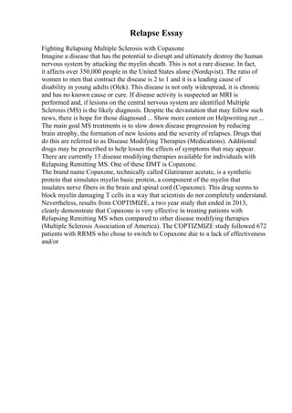 Relapse Essay
Fighting Relapsing Multiple Sclerosis with Copaxone
Imagine a disease that has the potential to disrupt and ultimately destroy the human
nervous system by attacking the myelin sheath. This is not a rare disease. In fact,
it affects over 350,000 people in the United States alone (Nordqvist). The ratio of
women to men that contract the disease is 2 to 1 and it is a leading cause of
disability in young adults (Olek). This disease is not only widespread, it is chronic
and has no known cause or cure. If disease activity is suspected an MRI is
performed and, if lesions on the central nervous system are identified Multiple
Sclerosis (MS) is the likely diagnosis. Despite the devastation that may follow such
news, there is hope for those diagnosed ... Show more content on Helpwriting.net ...
The main goal MS treatments is to slow down disease progression by reducing
brain atrophy, the formation of new lesions and the severity of relapses. Drugs that
do this are referred to as Disease Modifying Therapies (Medications). Additional
drugs may be prescribed to help lessen the effects of symptoms that may appear.
There are currently 13 disease modifying therapies available for individuals with
Relapsing Remitting MS. One of these DMT is Copaxone.
The brand name Copaxone, technically called Glatiramer acetate, is a synthetic
protein that simulates myelin basic protein, a component of the myelin that
insulates nerve fibers in the brain and spinal cord (Copaxone). This drug seems to
block myelin damaging T cells in a way that scientists do not completely understand.
Nevertheless, results from COPTIMIZE, a two year study that ended in 2013,
clearly demonstrate that Copaxone is very effective in treating patients with
Relapsing Remitting MS when compared to other disease modifying therapies
(Multiple Sclerosis Association of America). The COPTIZMIZE study followed 672
patients with RRMS who chose to switch to Copaxone due to a lack of effectiveness
and/or
 