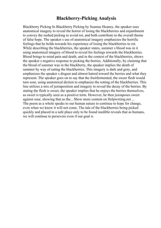 Blackberry-Picking Analysis
Blackberry Picking In Blackberry Picking by Seamus Heaney, the speaker uses
anatomical imagery to reveal the horror of losing the blackberries and enjambment
to convey the rushed picking to avoid rot, and both contribute to the overall theme
of false hope. The speaker s use of anatomical imagery emphasizes the horrific
feelings that he holds towards his experience of losing the blackberries to rot.
While describing the blackberries, the speaker states, summer s blood was in it
using anatomical imagery of blood to reveal his feelings towards the blackberries.
Blood brings to mind pain and death, and in the context of the blackberries, shows
the speaker s negative response to picking the berries. Additionally, by claiming that
the blood of summer was in the blackberry, the speaker implies the death of
summer by way of eating the blackberries. This imagery is dark and gory, and
emphasizes the speaker s disgust and almost hatred toward the berries and what they
represent. The speaker goes on to say that the fruitfermented, the sweet flesh would
turn sour, using anatomical diction to emphasize the rotting of the blackberries. This
line utilizes a mix of juxtaposition and imagery to reveal the decay of the berries. By
stating the flesh is sweet, the speaker implies that he enjoys the berries themselves,
as sweet is typically seen as a positive term. However, he then juxtaposes sweet
against sour, showing that as the... Show more content on Helpwriting.net ...
The poem as a whole speaks to our human nature to continue to hope for change,
even when we know it will not come. The tale of the blackberries being picked
quickly and placed in a safe place only to be found inedible reveals that as humans,
we will continue to persevere even if our goal is
 