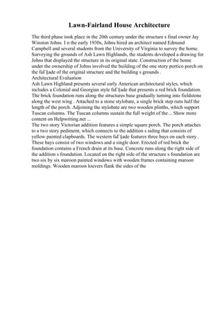 Lawn-Fairland House Architecture
The third phase took place in the 20th century under the structure s final owner Jay
Winston Johns. I n the early 1930s, Johns hired an architect named Edmund
Campbell and several students from the University of Virginia to survey the home.
Surveying the grounds of Ash Lawn Highlands, the students developed a drawing for
Johns that displayed the structure in its original state. Construction of the home
under the ownership of Johns involved the building of the one story portico porch on
the faГ§ade of the original structure and the building s grounds .
Architectural Evaluation
Ash Lawn Highland presents several early American architectural styles, which
includes a Colonial and Georgian style faГ§ade that presents a red brick foundation.
The brick foundation runs along the structures base gradually turning into fieldstone
along the west wing . Attached to a stone stylobate, a single brick step runs half the
length of the porch. Adjoining the stylobate are two wooden plinths, which support
Tuscan columns. The Tuscan columns sustain the full weight of the... Show more
content on Helpwriting.net ...
The two story Victorian addition features a simple square porch. The porch attaches
to a two story pediment, which connects to the addition s siding that consists of
yellow painted clapboards. The western faГ§ade features three bays on each story .
These bays consist of two windows and a single door. Erected of red brick the
foundation contains a French drain at its base. Concrete runs along the right side of
the addition s foundation. Located on the right side of the structure s foundation are
two six by six maroon painted windows with wooden frames containing maroon
moldings. Wooden maroon louvers flank the sides of the
 