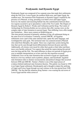 Predynastic And Dynastic Egypt
Predynastic Egypt was composed of two separate areas that made their settlements
along the Nile river: Lower Egypt, the northern Delta area, and Upper Egypt, the
southern area. The transition from Predynastic to Dynastic Egypt is marked by the
presence of a Pharaoh, or king, presiding over both Lower and Upper Egypt,
however; the manner and reasoning behind why this centralization between these
two regions occurred is up to speculation. Lords of the Two Lands: The Origins of
Dynastic Egypt by Robert J. Wenke and Unification and the King: The Limits of
Archaeology by Christina Kohler are two articles that offer varying views on the
complex topic of state formation in ancient Egypt. Their differing views offer insight
into limitations... Show more content on Helpwriting.net ...
This time period consisted of primarily substance living, all settlements being on
the same level of civilization. Contrarily, around 2900 BC, all Egyptian
settlements were a part of the same national state, spoke the same language, and
worshipped the same gods. This territorial state was centered around a Pharaoh
who ruled from Memphis, the capital. There was a rigid class system during this
time that can be seen through burial differentiation between the poor and elite.
Additionally, all citizens were taxed for either their goods or their labor and these
taxes were harshly enforced. Two aspects that united the region during this period
were the king and the Nile. The stark difference in these two periods in Egypt gives
way to multiple interpretations as to how and why this transition occurred.
Traditional views on the state formation that occurred in Egypt are significantly
based on a few key artifacts such as palettes, plaques, and maceheads. Egyptian
state formation refers to distinct socioeconomic and political changes that occurred
between 4500 and 2000 BC. Narmer s Palette is one of the major pieces of
evidence behind traditional state formation theories. This palette was found in 1894
in an Upper Egypt settlement, Hierakonpolis and is thought to depict the unifying
of Upper and Lower Egypt through war and violence in the time period from 3100
3000 BC. The fact that the infamous King Narmer s was wearing the red crown of
Lower Egypt and the white crown of
 