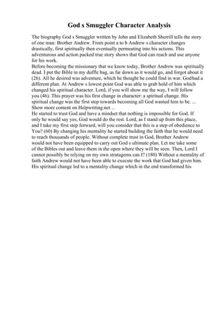 God s Smuggler Character Analysis
The biography God s Smuggler written by John and Elizabeth Sherrill tells the story
of one man: Brother Andrew. From point a to b Andrew s character changes
drastically, first spiritually then eventually permeating into his actions. This
adventurous and action packed true story shows that God can reach and use anyone
for his work.
Before becoming the missionary that we know today, Brother Andrew was spiritually
dead. I put the Bible in my duffle bag, as far down as it would go, and forgot about it
(26). All he desired was adventure, which he thought he could find in war. Godhad a
different plan. At Andrew s lowest point God was able to grab hold of him which
changed his spiritual character. Lord, if you will show me the way, I will follow
you (46). This prayer was his first change in character: a spiritual change. His
spiritual change was the first step towards becoming all God wanted him to be. ...
Show more content on Helpwriting.net ...
He started to trust God and have a mindset that nothing is impossible for God. If
only he would say yes, God would do the rest. Lord, as I stand up from this place,
and I take my first step forward, will you consider that this is a step of obedience to
You? (60) By changing his mentality he started building the faith that he would need
to reach thousands of people. Without complete trust in God, Brother Andrew
would not have been equipped to carry out God s ultimate plan. Let me take some
of the Bibles out and leave them in the open where they will be seen. Then, Lord I
cannot possibly be relying on my own stratagems can I? (180) Without a mentality of
faith Andrew would not have been able to execute the work that God had given him.
His spiritual change led to a mentality change which in the end transformed his
 