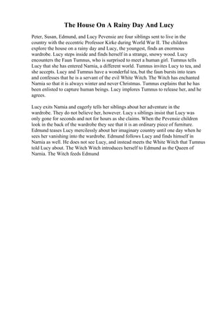 The House On A Rainy Day And Lucy
Peter, Susan, Edmund, and Lucy Pevensie are four siblings sent to live in the
country with the eccentric Professor Kirke during World War II. The children
explore the house on a rainy day and Lucy, the youngest, finds an enormous
wardrobe. Lucy steps inside and finds herself in a strange, snowy wood. Lucy
encounters the Faun Tumnus, who is surprised to meet a human girl. Tumnus tells
Lucy that she has entered Narnia, a different world. Tumnus invites Lucy to tea, and
she accepts. Lucy and Tumnus have a wonderful tea, but the faun bursts into tears
and confesses that he is a servant of the evil White Witch. The Witch has enchanted
Narnia so that it is always winter and never Christmas. Tumnus explains that he has
been enlisted to capture human beings. Lucy implores Tumnus to release her, and he
agrees.
Lucy exits Narnia and eagerly tells her siblings about her adventure in the
wardrobe. They do not believe her, however. Lucy s siblings insist that Lucy was
only gone for seconds and not for hours as she claims. When the Pevensie children
look in the back of the wardrobe they see that it is an ordinary piece of furniture.
Edmund teases Lucy mercilessly about her imaginary country until one day when he
sees her vanishing into the wardrobe. Edmund follows Lucy and finds himself in
Narnia as well. He does not see Lucy, and instead meets the White Witch that Tumnus
told Lucy about. The Witch Witch introduces herself to Edmund as the Queen of
Narnia. The Witch feeds Edmund
 