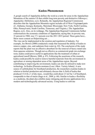 Kudzu Phenomenon
A google search of Appalachia defines the word as a term for areas in the Appalachian
Mountains of the eastern US that exhibit long term poverty and distinctive folkways (
Appalachia | Definition, n.d.). Relatedly, the Appalachian Regional Commission
describes that the Appalachian Mountain region includes all of West Virginia
and parts
of...Alabama, Georgia, Kentucky, Maryland, Mississippi, New York, North Carolina,
Ohio, Pennsylvania, South Carolina, Tennessee, and Virginia, ( The Appalachian
Region, n.d.). Also, on its webpage, The Appalachian Regional Commission further
contextualizes the economic conditions of Appalachia, saying that, its poverty rate,
31 percent in 1960, was 17.1 percent over the 2011 2015 period. These gains have...
Show more content on Helpwriting.net ...
The vine can be implemented in the creation and regulation of industry. For
example, Joe Brown (2000) conducted a study that measured the ability of kudzu to
remove copper, zinc, and cadmium from water (p. 82). The conclusion of the study
reports that the plant was an effective absorbent for the removal of heavy metal ions
from aqueous solutions. Though not as effective as commercial grade ion exchange
resin, kudzu could prove useful in applications like the treatment of urban or
agricultural runoff (Brown, 2000, p. 87). Following the assertions of the research,
kudzu could possibly be used to remove harmful materials from the environment in
agriculture or mining dependent areas of the Appalachian region. Beyond
contributing to improving the environment, kudzu can also be utilized to make new
technology. In Kudzu [Pueraria montana (Lour.) Merr. Variety lobata]: A new
source of carbohydrate for bioethanol production, the researchers examine kudzu in
relation to biofuel production and ultimately discuss that A field of kudzu that
produced 13.6 th a 1 of dry mass...would thus yield about 2.5 m3 ha 1 of bioethanol,
comparable to that of maize (Sage et al., 2008, p. 60). Similar to kudzu s flexibility
as a medicine, the plant also exhibits many intriguing and diverse applications for a
modern and technologically advanced society. Using kudzu to cultivate
 