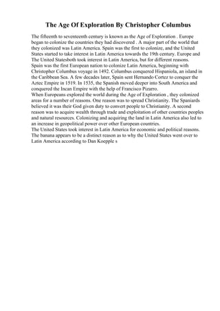 The Age Of Exploration By Christopher Columbus
The fifteenth to seventeenth century is known as the Age of Exploration . Europe
began to colonize the countries they had discovered . A major part of the world that
they colonized was Latin America. Spain was the first to colonize, and the United
States started to take interest in Latin America towards the 19th century. Europe and
The United Statesboth took interest in Latin America, but for different reasons.
Spain was the first European nation to colonize Latin America, beginning with
Christopher Columbus voyage in 1492. Columbus conquered Hispaniola, an island in
the Caribbean Sea. A few decades later, Spain sent Hernando Cortez to conquer the
Aztec Empire in 1519. In 1535, the Spanish moved deeper into South America and
conquered the Incan Empire with the help of Francisco Pizarro.
When Europeans explored the world during the Age of Exploration , they colonized
areas for a number of reasons. One reason was to spread Christianity. The Spaniards
believed it was their God given duty to convert people to Christianity. A second
reason was to acquire wealth through trade and exploitation of other countries peoples
and natural resources. Colonizing and acquiring the land in Latin America also led to
an increase in geopolitical power over other European countries.
The United States took interest in Latin America for economic and political reasons.
The banana appears to be a distinct reason as to why the United States went over to
Latin America according to Dan Koepple s
 