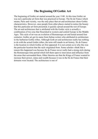 The Beginning Of Gothic Art
The beginning of Gothic art started around the year 1140. At this time Gothic art
was not a particular art form that was practiced in Europe. The Ile de France which
means, Paris and vicinity, was the only place that art and architecture shoes Gothic
characteristics. However, once people from other places started to notice the beauty
that this particular art form presented, it quickly spread around the rest of Europe.
The art and architecture that is attributed with the Gothic style is actually a
combination of two eras that flourished in western and central Europe in the Middle
Ages. This style of art was an evolution of Romanesque art and lasted around four
centuries. Gothic art got its name from Italian writers who attributed its architecture
to the barbarian Gothic tribes. Although Goth art and architecture really has nothing
to do with the actual Gothic tribes, the term still stands in art history. Ile de France
is the location in which Gothic art first appeared. It is not certain as to why this was
the particular location that the style originated from. Some scholar s think that a
reason this happened was because Ile de France never really had a strong style during
the Romanesque time period which left them open to innovation and influence from
the areas that surrounded them. Other theories are that the Kings of France wanted to
increase their power, status and wealth because it was in the Ile de France that their
domains were located. The architecture is one of
 