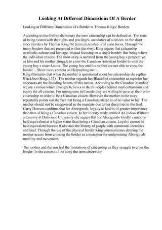 Looking At Different Dimensions Of A Border
Looking at Different Dimensions of a Border in Thomas Kings: Borders
According to the Oxford dictionary the term citizenship can be defined as: The state
of being vested with the rights and privileges, and duties of a citizen. In the short
story Borders by Thomas King the term citizenship is of main focus. Through the
many borders that are presented within the story, King argues that citizenship
overlooks culture and heritage, instead focusing on a single border: that being where
the individual resides. The short story is narrated from the young boy s perspective,
as him and his mother struggle to cross the Canadian American border to visit the
young boy s sister Latitia. The young boy and his mother are not able to cross the
border ... Show more content on Helpwriting.net ...
King illustrates that when the mother is questioned about her citizenship she replies
Blackfoot (King, 137) . The mother regards her Blackfoot citizenship as superior her
ancestors are the founding fathers of this nation. According to the Canadian Mandate
we are a nation which strongly believes in the principles behind multiculturalism and
equity for all citizens. For immigrants in Canada they are willing to give up their prior
citizenship in order to be a Canadian citizen. However the mother in the story
repeatedly points out the fact that being a Canadian citizen is of no value to her. The
mother should not be categorized in the mandate due to her direct ties to the land.
Carry Dawson confirms that for Aboriginals, loyalty to land is of greater importance
than that of being a Canadian citizen. In her literary study entitled An Indian Without
a Country at Dalhousie University she argues that for Aboriginals loyalty cannot be
held equivalent at a higher status than being a Canadian citizen. Loyalty cannot be
held equivalent because it obviates the history of people with communal identities
and land. Through the use of the physical border King communicates denying the
mother access from crossing the border as a metaphor for undermining Aboriginals
mobility and movement.
The mother and the son feel the limitations of citizenship as they struggle to cross the
border. In the context of the story the term citizenship
 
