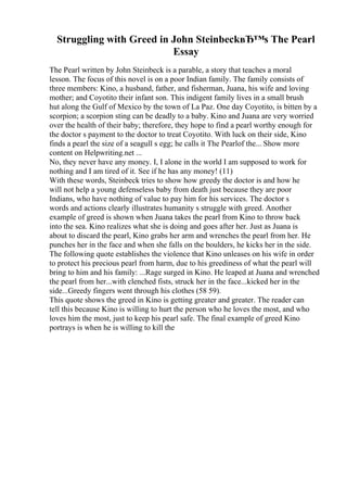 Struggling with Greed in John SteinbeckвЂ™s The Pearl
Essay
The Pearl written by John Steinbeck is a parable, a story that teaches a moral
lesson. The focus of this novel is on a poor Indian family. The family consists of
three members: Kino, a husband, father, and fisherman, Juana, his wife and loving
mother; and Coyotito their infant son. This indigent family lives in a small brush
hut along the Gulf of Mexico by the town of La Paz. One day Coyotito, is bitten by a
scorpion; a scorpion sting can be deadly to a baby. Kino and Juana are very worried
over the health of their baby; therefore, they hope to find a pearl worthy enough for
the doctor s payment to the doctor to treat Coyotito. With luck on their side, Kino
finds a pearl the size of a seagull s egg; he calls it The Pearlof the... Show more
content on Helpwriting.net ...
No, they never have any money. I, I alone in the world I am supposed to work for
nothing and I am tired of it. See if he has any money! (11)
With these words, Steinbeck tries to show how greedy the doctor is and how he
will not help a young defenseless baby from death just because they are poor
Indians, who have nothing of value to pay him for his services. The doctor s
words and actions clearly illustrates humanity s struggle with greed. Another
example of greed is shown when Juana takes the pearl from Kino to throw back
into the sea. Kino realizes what she is doing and goes after her. Just as Juana is
about to discard the pearl, Kino grabs her arm and wrenches the pearl from her. He
punches her in the face and when she falls on the boulders, he kicks her in the side.
The following quote establishes the violence that Kino unleases on his wife in order
to protect his precious pearl from harm, due to his greediness of what the pearl will
bring to him and his family: ...Rage surged in Kino. He leaped at Juana and wrenched
the pearl from her...with clenched fists, struck her in the face...kicked her in the
side...Greedy fingers went through his clothes (58 59).
This quote shows the greed in Kino is getting greater and greater. The reader can
tell this because Kino is willing to hurt the person who he loves the most, and who
loves him the most, just to keep his pearl safe. The final example of greed Kino
portrays is when he is willing to kill the
 