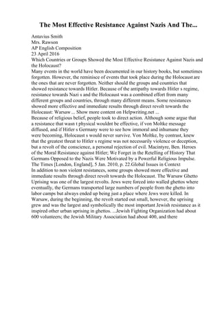 The Most Effective Resistance Against Nazis And The...
Antavius Smith
Mrs. Rawson
AP English Composition
23 April 2016
Which Countries or Groups Showed the Most Effective Resistance Against Nazis and
the Holocaust?
Many events in the world have been documented in our history books, but sometimes
forgotten. However, the reminisce of events that took place during the Holocaust are
the ones that are never forgotten. Neither should the groups and countries that
showed resistance towards Hitler. Because of the antipathy towards Hitler s regime,
resistance towards Nazi s and the Holocaust was a combined effort from many
different groups and countries, through many different means. Some resistances
showed more effective and immediate results through direct revolt towards the
Holocaust: Warsaw ... Show more content on Helpwriting.net ...
Because of religious belief, people took to direct action. Although some argue that
a resistance that wasn t physical wouldnt be effective, if von Moltke message
diffused, and if Hitler s Germany were to see how immoral and inhumane they
were becoming, Holocaust s would never survive. Von Moltke, by contrast, knew
that the greatest threat to Hitler s regime was not necessarily violence or deception,
but a revolt of the conscience, a personal rejection of evil. Macintyre, Ben. Heroes
of the Moral Resistance against Hitler; We Forget in the Retelling of History That
Germans Opposed to the Nazis Were Motivated by a Powerful Religious Impulse.
The Times [London, England], 5 Jan. 2010, p. 22.Global Issues in Context
In addition to non violent resistances, some groups showed more effective and
immediate results through direct revolt towards the Holocaust. The Warsaw Ghetto
Uprising was one of the largest revolts. Jews were forced into walled ghettos where
eventually, the Germans transported large numbers of people from the ghetto into
labor camps but always ended up being just a place where Jews were killed. In
Warsaw, during the beginning, the revolt started out small, however, the uprising
grew and was the largest and symbolically the most important Jewish resistance as it
inspired other urban uprising in ghettos. ...Jewish Fighting Organization had about
600 volunteers; the Jewish Military Association had about 400, and there
 