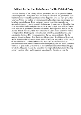 Political Parties And Its Influence On The Political Party
Since the founding of our country and the government we live by, political parties
have been present. These parties have had many influences on our government from
their formation. Some of these influences that the parties have had were good, other
were bad. Within our modern government, parties, have become a major impact and
have had much influence. These parties are present to push their agendas and
accomplish what they can through their influence on the government. The affect that
these parties have had on our government can be seen through their influence on the
three branches of government; the Executivebranch, the Legislative branch, and the
Judicial Branch. Political parties have a massive influence on the Executive branch,
or the president. The two party political system is the fore ground of our modern
presidential elections. This system determines the two major candidates that the
country ultimately chooses from for the presidency, either Republican or Democrat.
As the American Government textbook states the political parties kept a tight control
on the selection of a candidate (Krutz 454). This excerpt from the American
Government textbook shows that the influence the party system has on the Executive
branch is so great that it goes as far as to choose the candidates that the country gets
to vote for. The party chooses the candidates for the presidential electionby holding
primary elections where multiple people are put out for the states to vote, the
 