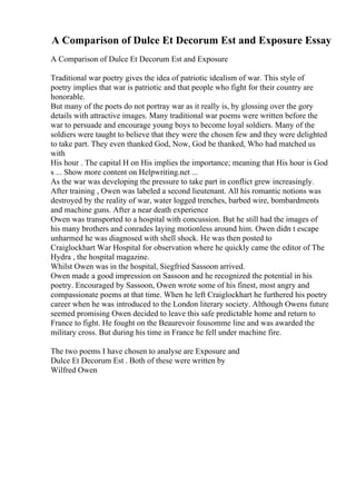 A Comparison of Dulce Et Decorum Est and Exposure Essay
A Comparison of Dulce Et Decorum Est and Exposure
Traditional war poetry gives the idea of patriotic idealism of war. This style of
poetry implies that war is patriotic and that people who fight for their country are
honorable.
But many of the poets do not portray war as it really is, by glossing over the gory
details with attractive images. Many traditional war poems were written before the
war to persuade and encourage young boys to become loyal soldiers. Many of the
soldiers were taught to believe that they were the chosen few and they were delighted
to take part. They even thanked God, Now, God be thanked, Who had matched us
with
His hour . The capital H on His implies the importance; meaning that His hour is God
s ... Show more content on Helpwriting.net ...
As the war was developing the pressure to take part in conflict grew increasingly.
After training , Owen was labeled a second lieutenant. All his romantic notions was
destroyed by the reality of war, water logged trenches, barbed wire, bombardments
and machine guns. After a near death experience
Owen was transported to a hospital with concussion. But he still had the images of
his many brothers and conrades laying motionless around him. Owen didn t escape
unharmed he was diagnosed with shell shock. He was then posted to
Craiglockhart War Hospital for observation where he quickly came the editor of The
Hydra , the hospital magazine.
Whilst Owen was in the hospital, Siegfried Sassoon arrived.
Owen made a good impression on Sassoon and he recognized the potential in his
poetry. Encouraged by Sassoon, Owen wrote some of his finest, most angry and
compassionate poems at that time. When he left Craiglockhart he furthered his poetry
career when he was introduced to the London literary society. Although Owens future
seemed promising Owen decided to leave this safe predictable home and return to
France to fight. He fought on the Beaurevoir fousomme line and was awarded the
military cross. But during his time in France he fell under machine fire.
The two poems I have chosen to analyse are Exposure and
Dulce Et Decorum Est . Both of these were written by
Wilfred Owen
 