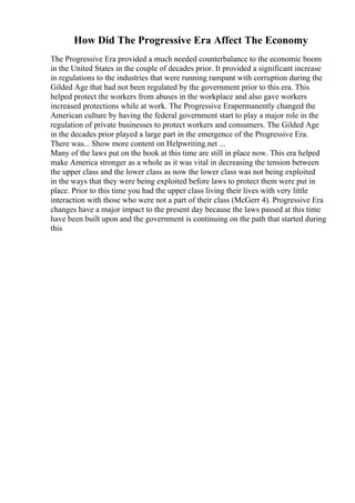 How Did The Progressive Era Affect The Economy
The Progressive Era provided a much needed counterbalance to the economic boom
in the United States in the couple of decades prior. It provided a significant increase
in regulations to the industries that were running rampant with corruption during the
Gilded Age that had not been regulated by the government prior to this era. This
helped protect the workers from abuses in the workplace and also gave workers
increased protections while at work. The Progressive Erapermanently changed the
American culture by having the federal government start to play a major role in the
regulation of private businesses to protect workers and consumers. The Gilded Age
in the decades prior played a large part in the emergence of the Progressive Era.
There was... Show more content on Helpwriting.net ...
Many of the laws put on the book at this time are still in place now. This era helped
make America stronger as a whole as it was vital in decreasing the tension between
the upper class and the lower class as now the lower class was not being exploited
in the ways that they were being exploited before laws to protect them were put in
place. Prior to this time you had the upper class living their lives with very little
interaction with those who were not a part of their class (McGerr 4). Progressive Era
changes have a major impact to the present day because the laws passed at this time
have been built upon and the government is continuing on the path that started during
this
 