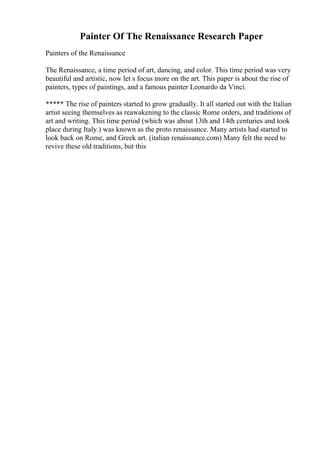 Painter Of The Renaissance Research Paper
Painters of the Renaissance
The Renaissance, a time period of art, dancing, and color. This time period was very
beautiful and artistic, now let s focus more on the art. This paper is about the rise of
painters, types of paintings, and a famous painter Leonardo da Vinci.
***** The rise of painters started to grow gradually. It all started out with the Italian
artist seeing themselves as reawakening to the classic Rome orders, and traditions of
art and writing. This time period (which was about 13th and 14th centuries and took
place during Italy.) was known as the proto renaissance. Many artists had started to
look back on Rome, and Greek art. (italian renaissance.com) Many felt the need to
revive these old traditions, but this
 