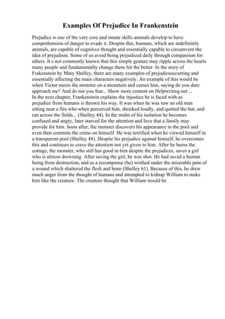 Examples Of Prejudice In Frankenstein
Prejudice is one of the very core and innate skills animals develop to have
comprehension of danger to evade it. Despite this, humans, which are indefinitely
animals, are capable of cognitive thought and essentially capable to circumvent the
idea of prejudism. Some of us avoid being prejudiced daily through compassion for
others. It s not commonly known that this simple gesture may ripple across the hearts
many people and fundamentally change them for the better. In the story of
Frakenstein by Mary Shelley, there are many examples of prejudiceoccurring and
essentially affecting the main characters negatively. An example of this would be
when Victor meets the monster on a mountain and curses him, saying do you dare
approach me? And do not you fear... Show more content on Helpwriting.net ...
In the next chapter, Frankenstein explains the injustice he is faced with as
prejudice from humans is thrown his way. It was when he was saw an old man
sitting near a fire who when perceived him, shrieked loudly, and quitted the hut, and
ran across the fields... (Shelley 44). In the midst of his isolation he becomes
confused and angry, later starved for the attention and love that a family may
provide for him. Soon after, the monster discovers his appearance in the pool and
even then commits the crime on himself. He was terrified when he viewed himself in
a transparent pool (Shelley 48). Despite his prejudice against himself, he overcomes
this and continues to crave the attention not yet given to him. After he burns the
cottage, the monster, who still has good in him despite the prejudices, saves a girl
who is almost drowning. After saving the girl, he was shot. He had saved a human
being from destruction, and as a recompense (he) writhed under the miserable pain of
a wound which shattered the flesh and bone (Shelley 61). Because of this, he drew
much anger from the thought of humans and attempted to kidnap William to make
him like the creature. The creature thought that William would be
 