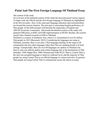Ficial And The First Foreign Language Of Thailand Essay
The context of the study
An overview of the potential context of the study has been discussed various aspects.
To begin with, the official and the first foreign language of Thailand are highlighted
in the first two parts. Also, in the same part language education and communication
are located the current situation. The next part is concerning English proficiency of
Thai people. In the followed part will describe the importance of English and
ASEAN Economic Community. Afterwards the detailed context of the study will
pinpoint EMI policy at KKU and EMI implementation at HUSO. Besides, this section
closed with a limited research on EMI in Thailand.
Thailand is a country in Southeast Asia, where it is a homeland of over 65 million
Thai people in 2015 (Boonrach, 2015). Considering the languages are using in
Thailand, currently, there is not only a Thai languagestanding on the stage of all
communities but also other languages other than Thai are standing beside it in local
settings. Unexpectedly, there are over 80 languages are spoken in Thailand, but
there is only one official spoken and written language due to the domination of Thai
(Smalley, 1994; Rappa Wee, 2006; Darasawang Todd 2012). That is, Central Thai is
the only one accepted language to stand at a national level, and the majority of Thai
people are using Central Thai as an official language in various activities. In general,
Thai people are using Central Thai to communicate across the nation in many
 