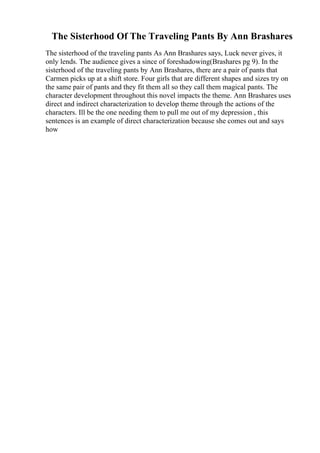 The Sisterhood Of The Traveling Pants By Ann Brashares
The sisterhood of the traveling pants As Ann Brashares says, Luck never gives, it
only lends. The audience gives a since of foreshadowing(Brashares pg 9). In the
sisterhood of the traveling pants by Ann Brashares, there are a pair of pants that
Carmen picks up at a shift store. Four girls that are different shapes and sizes try on
the same pair of pants and they fit them all so they call them magical pants. The
character development throughout this novel impacts the theme. Ann Brashares uses
direct and indirect characterization to develop theme through the actions of the
characters. Ill be the one needing them to pull me out of my depression , this
sentences is an example of direct characterization because she comes out and says
how
 