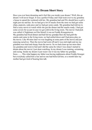 My Dream Short Story
Have you ever been dreaming and it feel like you inside your dream.? Well, this an
dream I will never forget. It was a perfect Friday and I had went over to my grandma
s house to spend the weekend with her. My grandma had said We should have a girl s
night just me and her. So we had got a lot of snacks from the store we had got some
chips, popcorn, soda juice and we had got some candy. My grandma had told me to
find a scary movie to watch while she got the dinner and the snacks ready. I had got
some covers for us just in case we get cold in the living room. The movie I had pick
was called A Nightmare on Elm Street3 it was an Freddy Kruegermovie.
My grandma had fixed dinner and had fed my grandpa then she had grab the
snacks and came in the living room, we had settled down and I had press play on
the movie. Like 40 mins later we was laughing at some parts of the movie and just
enjoying ourselves. Then the movie had went off and it was mid night and me my
grandma was tired and sleepy from the movie. So we had clean up our mess then
my grandma and went to bed and I did the same.So when I was sleep I started to
dream about the movie I just done watching. In my dream I was running, screaming,
and crying. Inside my dream it just wasn t me it was my father my grandpa.
Sooo........ This what happen my father was having nightmares about Freddy Krueger
but everybody called him a liar and no one had believed him, so a month later my
mother had got tired of hearing him talk
 