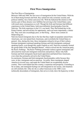 First Wave Immigration
The First Wave of Immigration
Between 1840 and 1860, the first wave of immigration hit the United States. With the
lot of them being German and Irish, they seeked not only economic security and
political stability, but a better and newer life. With the Industrial Revolution in full
motion, part of these dreams were fulfilled, but arriving in the United States came
with much more consequences as well. Though the Irish and Germans had different
experiences in the United States, both most definitely faced prejudice from the
Nativists. The Irish experience in the U.S. was harsh. They fled Ireland due to the
Potato Famine, and arrived here for opportunity, and even more importantly, a better
life. They were also exceedingly poor, so that being ... Show more content on
Helpwriting.net ...
Nativists feared immigrants due to the fact that they might out populate natural born
Americans, out vote natural born Americans, and overwhelm the United States in
general. Also, during this time, these immigrants refused to let go of their culture;
German immigrants continued speaking German and Irish immigrants continued
speaking Gaelic, even though they spoke English as well. Nativists eventually formed
the group Order of the Star Spangled Banner , which evolved into the American party,
the Know Nothings . The Know Nothings promoted violence against immigrants and
advocated for much anti immigrant restrictions and policies. Hence why both
German and Irish immigrants faced much opposition and hatred from Americans,
even when they primarily arrived in the United States.
In conclusion, German and Irish immigrants faced prejudice solely because they
were, in fact, immigrants and un american . In reality, these immigrants shaped
America in several ways, and made the United States an exceptionally diverse
country. Their work helped fuel this country s expansion and prosperity. Extending as
far as today, anti immigrant feelings are still integrated in our society, and situations
are still similarly felt. After all, the so called Americans in the 1800 s were
technically descendants of immigrants, that serves to truly show the hypocrisy in their
 