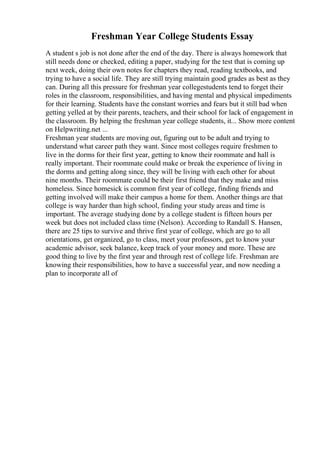 Freshman Year College Students Essay
A student s job is not done after the end of the day. There is always homework that
still needs done or checked, editing a paper, studying for the test that is coming up
next week, doing their own notes for chapters they read, reading textbooks, and
trying to have a social life. They are still trying maintain good grades as best as they
can. During all this pressure for freshman year collegestudents tend to forget their
roles in the classroom, responsibilities, and having mental and physical impediments
for their learning. Students have the constant worries and fears but it still bad when
getting yelled at by their parents, teachers, and their school for lack of engagement in
the classroom. By helping the freshman year college students, it... Show more content
on Helpwriting.net ...
Freshman year students are moving out, figuring out to be adult and trying to
understand what career path they want. Since most colleges require freshmen to
live in the dorms for their first year, getting to know their roommate and hall is
really important. Their roommate could make or break the experience of living in
the dorms and getting along since, they will be living with each other for about
nine months. Their roommate could be their first friend that they make and miss
homeless. Since homesick is common first year of college, finding friends and
getting involved will make their campus a home for them. Another things are that
college is way harder than high school, finding your study areas and time is
important. The average studying done by a college student is fifteen hours per
week but does not included class time (Nelson). According to Randall S. Hansen,
there are 25 tips to survive and thrive first year of college, which are go to all
orientations, get organized, go to class, meet your professors, get to know your
academic advisor, seek balance, keep track of your money and more. These are
good thing to live by the first year and through rest of college life. Freshman are
knowing their responsibilities, how to have a successful year, and now needing a
plan to incorporate all of
 