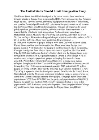 The United States Should Limit Immigration Essay
The United States should limit immigration. In recent events, there have been
terrorist attacks in Europe from a group called ISIS. There are concerns that America
might be next. Terrorist threats, extremely high populations in parts of the country,
and possible financial problems for US citizens and the government are all reasons
that the United States should limit immigration. This can all be proven by using
public opinions, government websites, and news articles. Terrorist threats is a
reason that the US should limit immigration. An Islamic man named Aws
Mohammed Younis Al Jayeb, who was living in California, arrived in the US in
2012 as a refugee. He was from Iraq and charged with international terrorism. In 2013
2014, he flew to Syria... Show more content on Helpwriting.net ...
In 2013, over 37 percent of people living in New York Citywere not born in the
United States, and that number is on the rise. There were more foreign born
people living in NYC than all of the people in the third largest city in the country,
Chicago. Immigrants from all over the world come to big cities, like New York
City. In 2013, the Huffington Post says, Staten Island saw the biggest boom in its
foreign born citizens with a 36 percent increase, ( Many ). Even though NYC is
nowhere near being overpopulated, people are saying that it can feel very
crowded . People believe that if the United States lets in many more Syrian
refugees, then places like New York and Chicago would become a little too packed
for comfort. The US Census s most recent report in 2015 states that 8.55 million
people are living in NYC. This was the projected 2020 value of people ( Is ). New
York City is a popular place for immigrants to start their lives in the United States.
Staten Island, with the 36 percent immigrant population jump, is a sign of what to
come if the United States lets in many more people. The graph below shows the
population of NYC from 1970 2002 and the projected population from 2005 2025
because the graph was made in 2004. The 2015 projected value is close to the
population in 2015. It shows a steady rise in people. Since the population of a large
city could have a huge jump of immigrants, the United States should limit
 