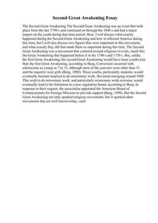 Second Great Awakening Essay
The Second Great Awakening The Second Great Awakening was an event that took
place from the late 1790 s and continued on through the 1840 s and had a major
impact on the youth during that time period. Here, I will discuss what exactly
happened during the Second Great Awakening and how to affected America during
this time, but I will also discuss two figures that were important to this movement,
and what exactly they did that made them so important during this time. The Second
Great Awakening was a movement that centered around religious revivals, much like
the Great Awakening that happened before it in the 1740 s and 1750 s. But, unlike
the first Great Awakening, the second Great Awakening would have more youths join
than the first Great Awakening, according to Burg, Conversion occurred with
adolescents as young as 7 to 13, although most of the converts were older than 13
and the majority were girls (Burg, 1998). These youths, particularly students, would
eventually become inspired to do missionary work, this trend emerging around 1808.
This wish to do missionary work, and particularly missionary work overseas, would
eventually lead to the formation to a new regulatory board, according to Burg, In
response to their request, the association appointed the American Board of
Commissioners for Foreign Missions to provide support (Burg, 1998). But the Second
Great Awakening not only sparked religious movements, but it sparked other
movements that are well known today, such
 