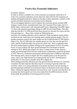 Twelve Key Economic Indicators
Economic Analysis
In order to obtain a rounded view of the economic environment within the U.S.
twelve key economic indicators can be observed. These fall into the categories of
leading and lagging indicators. Based on the data of these indicators, a picture of the
current and future economic environment can be obtained.
The seven lagging indicators used to capture this economic picture include GDP
changes, income levels, unemployment rates, the Consumer Price Index, the U.S.
Dollar Index, interest rates, and corporate profit levels. Beginning with GDP, figure
1A shows the quarterly percentage change in GDP for the United States. This data
indicates that the U.S. GDP growth has been mixed over the past five years, but has
been growing at a ... Show more content on Helpwriting.net ...
economy, five leading indicators can be observed. These include the stock market,
inventory levels, retail sales, new housing starts, and the housing market. The two
primary measures used for the stock market are the NASDAQ and S P 500 indexes
[figure 2A]. The S P 500 index has steadily grown at a low rate over the past five
years, and the NASDAQ index has grown at a faster rate. There is indication that
the stock market began to plateau starting in the second quarter of 2015. Inventory
levels, as seen in figure 2B, show growth through 2014, but began to decline
starting in 2015. Retail sales [figure 2C] show a similar trend, as they showed
steady growth through 2014, but show indications of plateauing, as growth declined
in 2015. However, residential construction and housing show a different indication.
New housing starts, shown in figure 2D, have steadily grown over the past five
years, with a very slight decline in average growth rate in 2013. Housing prices
within the U.S. have grown steadily since 2011 [figure 2E].
These leading economic indicators give the general direction that the U.S. economy
is headed. The data indicates that there may be a slowing of growth within the
economy. There is no strong indication of economic downturn, but the slowing of
growth indicated could hint at an increased chance of downturn in the more distant
future. Taking the lagging indicators into account as well, it can be seen that the U.S.
economy has slowly grown as it was recovering from the 2008 downturn, but the
future holds the possibility of slowing growth in certain
 