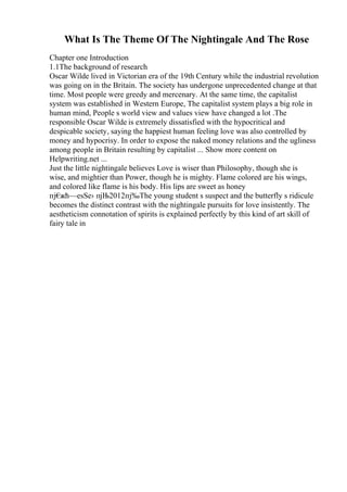 What Is The Theme Of The Nightingale And The Rose
Chapter one Introduction
1.1The background of research
Oscar Wilde lived in Victorian era of the 19th Century while the industrial revolution
was going on in the Britain. The society has undergone unprecedented change at that
time. Most people were greedy and mercenary. At the same time, the capitalist
system was established in Western Europe, The capitalist system plays a big role in
human mind, People s world view and values view have changed a lot .The
responsible Oscar Wilde is extremely dissatisfied with the hypocritical and
despicable society, saying the happiest human feeling love was also controlled by
money and hypocrisy. In order to expose the naked money relations and the ugliness
among people in Britain resulting by capitalist ... Show more content on
Helpwriting.net ...
Just the little nightingale believes Love is wiser than Philosophy, though she is
wise, and mightier than Power, though he is mighty. Flame colored are his wings,
and colored like flame is his body. His lips are sweet as honey
пј€
жћ—еѕЅе› пјЊ2012пј‰The young student s suspect and the butterfly s ridicule
becomes the distinct contrast with the nightingale pursuits for love insistently. The
aestheticism connotation of spirits is explained perfectly by this kind of art skill of
fairy tale in
 