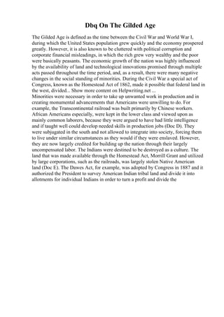 Dbq On The Gilded Age
The Gilded Age is defined as the time between the Civil War and World War I,
during which the United States population grew quickly and the economy prospered
greatly. However, it is also known to be cluttered with political corruption and
corporate financial misleadings, in which the rich grew very wealthy and the poor
were basically peasants. The economic growth of the nation was highly influenced
by the availability of land and technological innovations promised through multiple
acts passed throughout the time period, and, as a result, there were many negative
changes in the social standing of minorities. During the Civil War a special act of
Congress, known as the Homestead Act of 1862, made it possible that federal land in
the west, divided... Show more content on Helpwriting.net ...
Minorities were necessary in order to take up unwanted work in production and in
creating monumental advancements that Americans were unwilling to do. For
example, the Transcontinental railroad was built primarily by Chinese workers.
African Americans especially, were kept in the lower class and viewed upon as
mainly common laborers, because they were argued to have had little intelligence
and if taught well could develop needed skills in production jobs (Doc D). They
were subjugated in the south and not allowed to integrate into society, forcing them
to live under similar circumstances as they would if they were enslaved. However,
they are now largely credited for building up the nation through their largely
uncompensated labor. The Indians were destined to be destroyed as a culture. The
land that was made available through the Homestead Act, Morrill Grant and utilized
by large corporations, such as the railroads, was largely stolen Native American
land (Doc E). The Dawes Act, for example, was adopted by Congress in 1887 and it
authorized the President to survey American Indian tribal land and divide it into
allotments for individual Indians in order to turn a profit and divide the
 