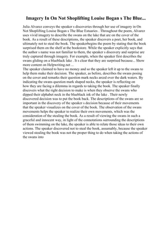 Imagery In On Not Shoplifting Louise Bogan s The Blue...
Julia Alvarez conveys the speaker s discoveries through her use of imagery in On
Not Shoplifting Louise Bogan s The Blue Estuaries . Throughout the poem, Alvarez
uses vivid imagery to describe the swans on the lake that are on the cover of the
book. As a result of these descriptions, the speaker discovers a poet, her book, and
ultimately not to steal the book. The speakerbegins the poem by stating that the book
surprised them on the shelf at the bookstore. While the speaker explicitly says that
the author s name was not familiar to them, the speaker s discovery and surprise are
truly captured through imagery. For example, when the speaker first describes the
swans gliding on a blueblack lake . It s clear that they are surprised because... Show
more content on Helpwriting.net ...
The speaker claimed to have no money and so the speaker left it up to the swans to
help them make their decision. The speaker, as before, describes the swans posing
on the cover and remarks their question mark necks arced over the dark waters. By
indicating the swans question mark shaped necks, the speaker is reflecting on
how they are facing a dilemma in regards to taking the book. The speaker finally
discovers what the right decision to make is when they observe the swans who
dipped their alphabet neck in the blueblack ink of the lake . Their newly
discovered decision was to put the book back. The descriptions of the swans are so
important in the discovery of the speaker s decision because of their movements
that the speaker visualizes on the cover of the book. The observation of the swans
movements helps the speaker to realize their own movements, which was the
consideration of the stealing the book. As a result of viewing the swans in such a
graceful and innocent way, in light of the connotations surrounding the descriptions
of them swimming on the lake, the speaker is able to relate those ideas to their own
actions. The speaker discovered not to steal the book, assumably, because the speaker
viewed stealing the book was not the proper thing to do when taking the actions of
the swans into
 