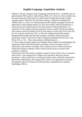 English Language Acquisition Analysis
Students in the pre emergent stage of language acquisition have a vocabulary base of
approximately 500 receptive words (Hong, 2008, p. 61). However, these students may
be experiencing the silence period or parrot others thought they produce limited
language output. Therefore, the read aloud strategy, a method of readinga book
audibly either as a class or in small groups provides English Language Learners the
opportunity to hear English spoken in a clear slow manner while participating in a
classroom activity (Grand Canyon University School of Educationwebsite, n.d.,
expression 2). By reading aloud, the teacher provides a model of proficient reading
and a means to provide content for ELLS who cannot yet read at the level of the text
(Levine, Lukens, Smallwood, 2013, p. 94) Also reading aloud builds students
background knowledge and develops academic vocabulary along with proper
enunciation which is vital for this stage of English development (Echevarria, Vogt,
Short, 2013, p. 76).... Show more content on Helpwriting.net ...
3). This strategy promotes higher level thinking skills coupled with manipulating and
organizing words within their limited vocabulary of the pre emergent level of
proficiency in the domain of reading. These students can sort words and pictures
within their limited vocabulary which will provide the means to advance their
academic vocabulary.
Storyboard on the other hand is a graphic organizer used to retell a story or sequence
main events. A pre emergent ELL students can respond by drawing a picture,
gesturing, or select words from a word/picture bank to place within the storyboard to
demonstrate understating. This strategy allows them to an opportunity to generate
and sequence ideas for writing which demonstrates comprehension (Linguistic
Scaffolding, 2009, p.
 