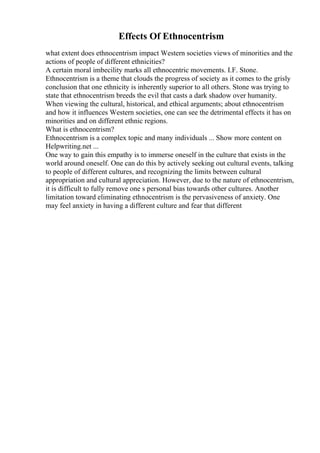 Effects Of Ethnocentrism
what extent does ethnocentrism impact Western societies views of minorities and the
actions of people of different ethnicities?
A certain moral imbecility marks all ethnocentric movements. I.F. Stone.
Ethnocentrism is a theme that clouds the progress of society as it comes to the grisly
conclusion that one ethnicity is inherently superior to all others. Stone was trying to
state that ethnocentrism breeds the evil that casts a dark shadow over humanity.
When viewing the cultural, historical, and ethical arguments; about ethnocentrism
and how it influences Western societies, one can see the detrimental effects it has on
minorities and on different ethnic regions.
What is ethnocentrism?
Ethnocentrism is a complex topic and many individuals ... Show more content on
Helpwriting.net ...
One way to gain this empathy is to immerse oneself in the culture that exists in the
world around oneself. One can do this by actively seeking out cultural events, talking
to people of different cultures, and recognizing the limits between cultural
appropriation and cultural appreciation. However, due to the nature of ethnocentrism,
it is difficult to fully remove one s personal bias towards other cultures. Another
limitation toward eliminating ethnocentrism is the pervasiveness of anxiety. One
may feel anxiety in having a different culture and fear that different
 