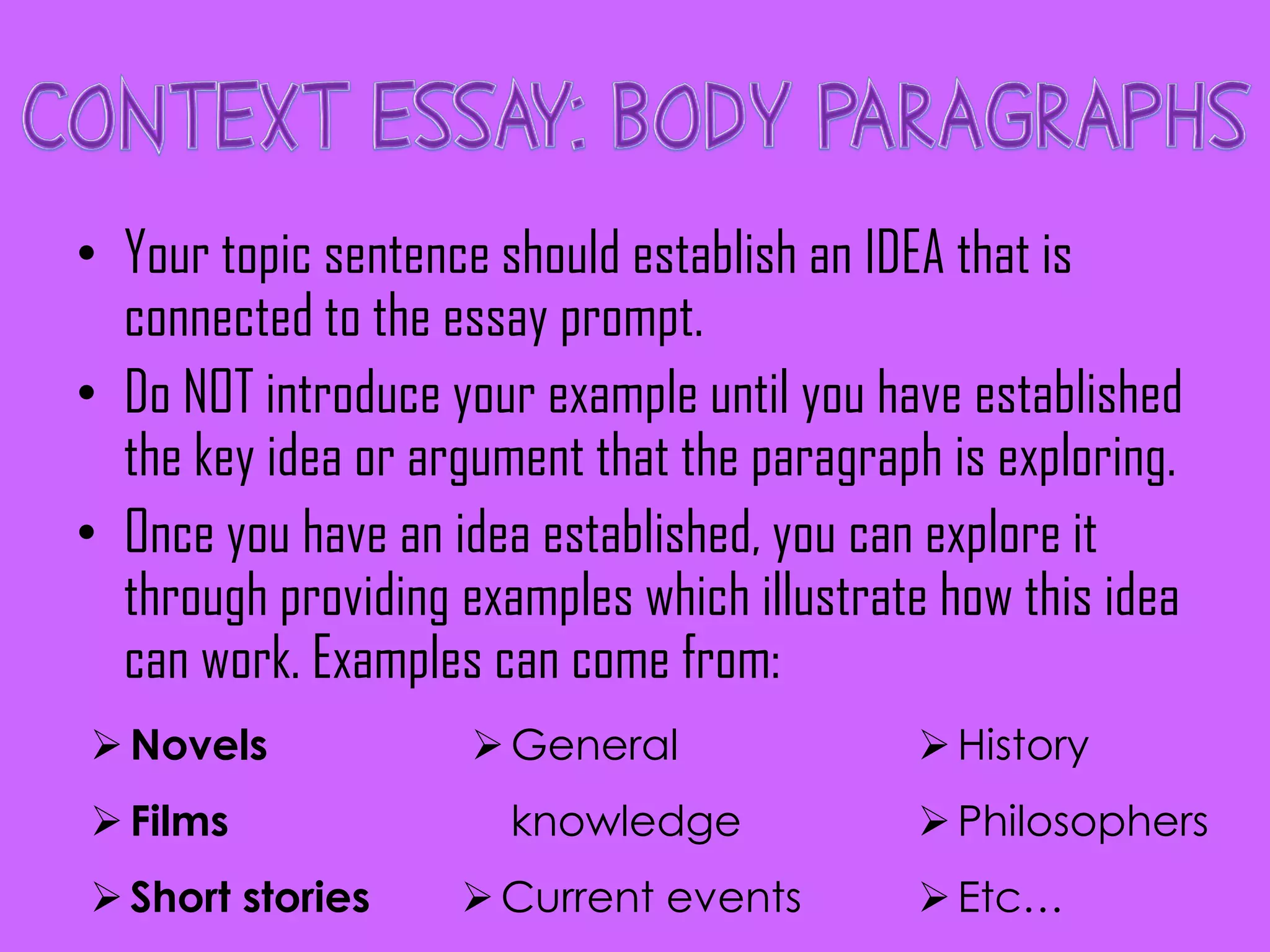 • Your topic sentence should establish an IDEA that is
connected to the essay prompt.
• Do NOT introduce your example until you have established
the key idea or argument that the paragraph is exploring.
• Once you have an idea established, you can explore it
through providing examples which illustrate how this idea
can work. Examples can come from:
Novels
Films
Short stories
General
knowledge
Current events
History
Philosophers
Etc…
 