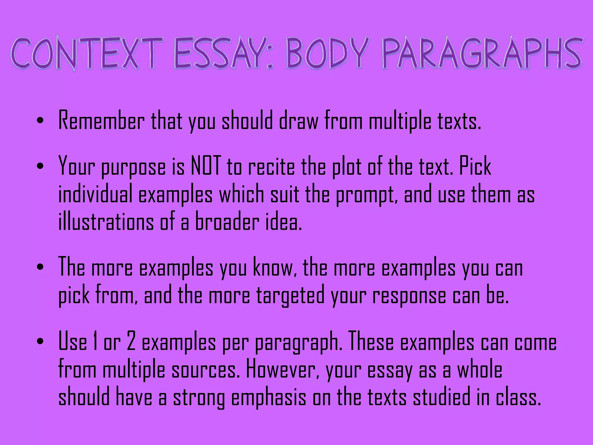 • Remember that you should draw from multiple texts.
• Your purpose is NOT to recite the plot of the text. Pick
individual examples which suit the prompt, and use them as
illustrations of a broader idea.
• The more examples you know, the more examples you can
pick from, and the more targeted your response can be.
• Use 1 or 2 examples per paragraph. These examples can come
from multiple sources. However, your essay as a whole
should have a strong emphasis on the texts studied in class.
 
