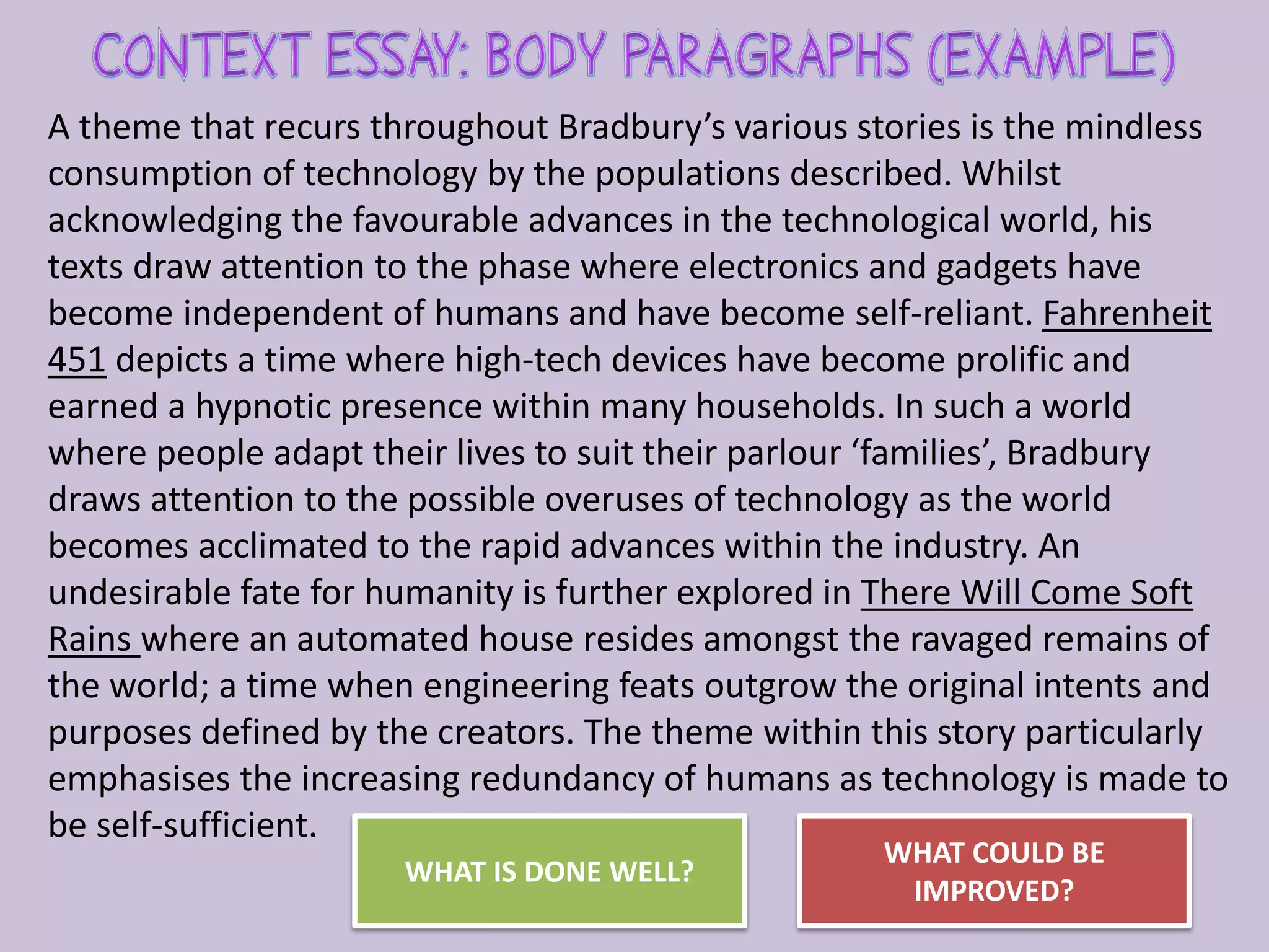 A theme that recurs throughout Bradbury’s various stories is the mindless
consumption of technology by the populations described. Whilst
acknowledging the favourable advances in the technological world, his
texts draw attention to the phase where electronics and gadgets have
become independent of humans and have become self-reliant. Fahrenheit
451 depicts a time where high-tech devices have become prolific and
earned a hypnotic presence within many households. In such a world
where people adapt their lives to suit their parlour ‘families’, Bradbury
draws attention to the possible overuses of technology as the world
becomes acclimated to the rapid advances within the industry. An
undesirable fate for humanity is further explored in There Will Come Soft
Rains where an automated house resides amongst the ravaged remains of
the world; a time when engineering feats outgrow the original intents and
purposes defined by the creators. The theme within this story particularly
emphasises the increasing redundancy of humans as technology is made to
be self-sufficient.
WHAT IS DONE WELL?
WHAT COULD BE
IMPROVED?
 