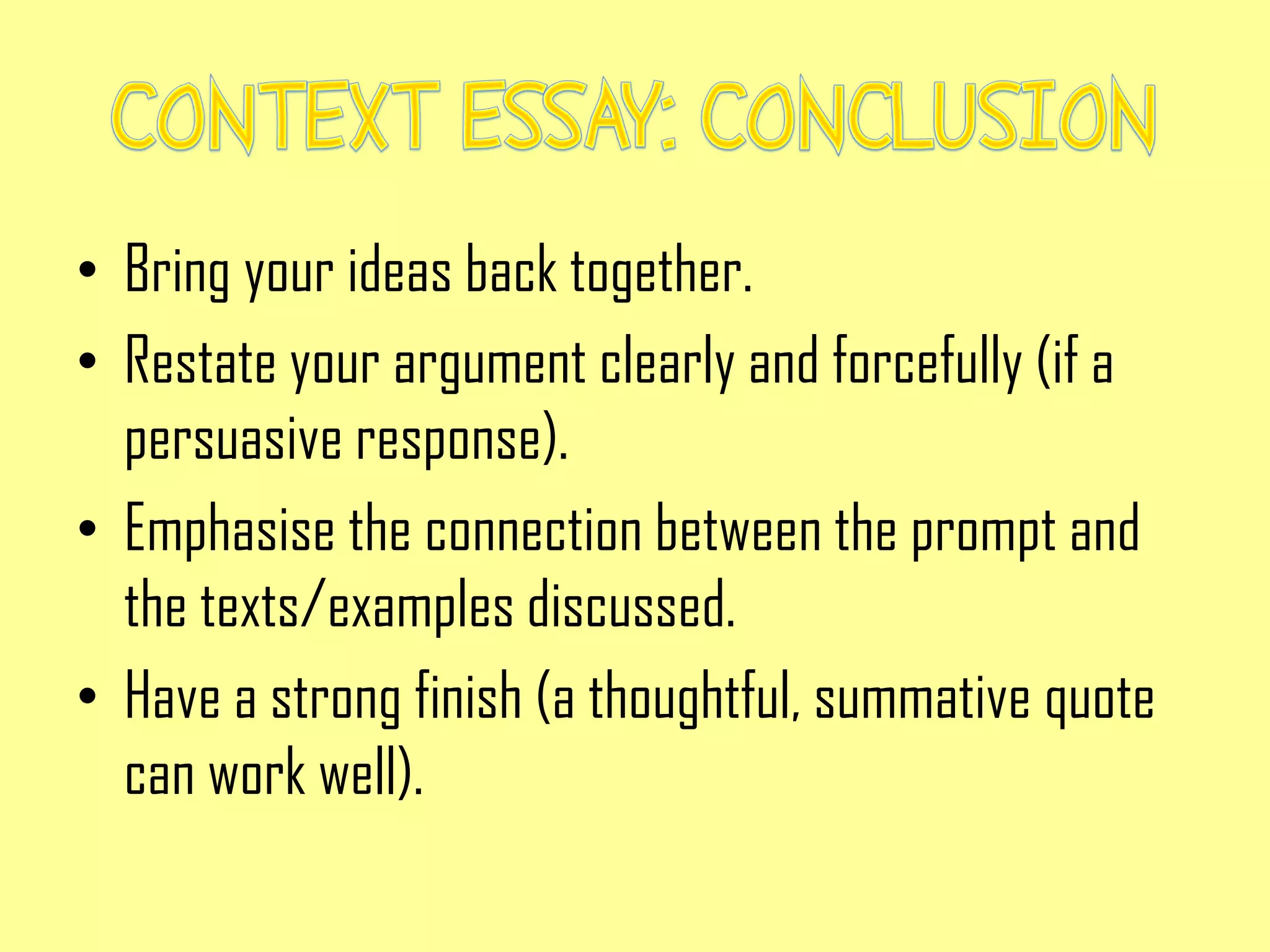 • Bring your ideas back together.
• Restate your argument clearly and forcefully (if a
persuasive response).
• Emphasise the connection between the prompt and
the texts/examples discussed.
• Have a strong finish (a thoughtful, summative quote
can work well).
 