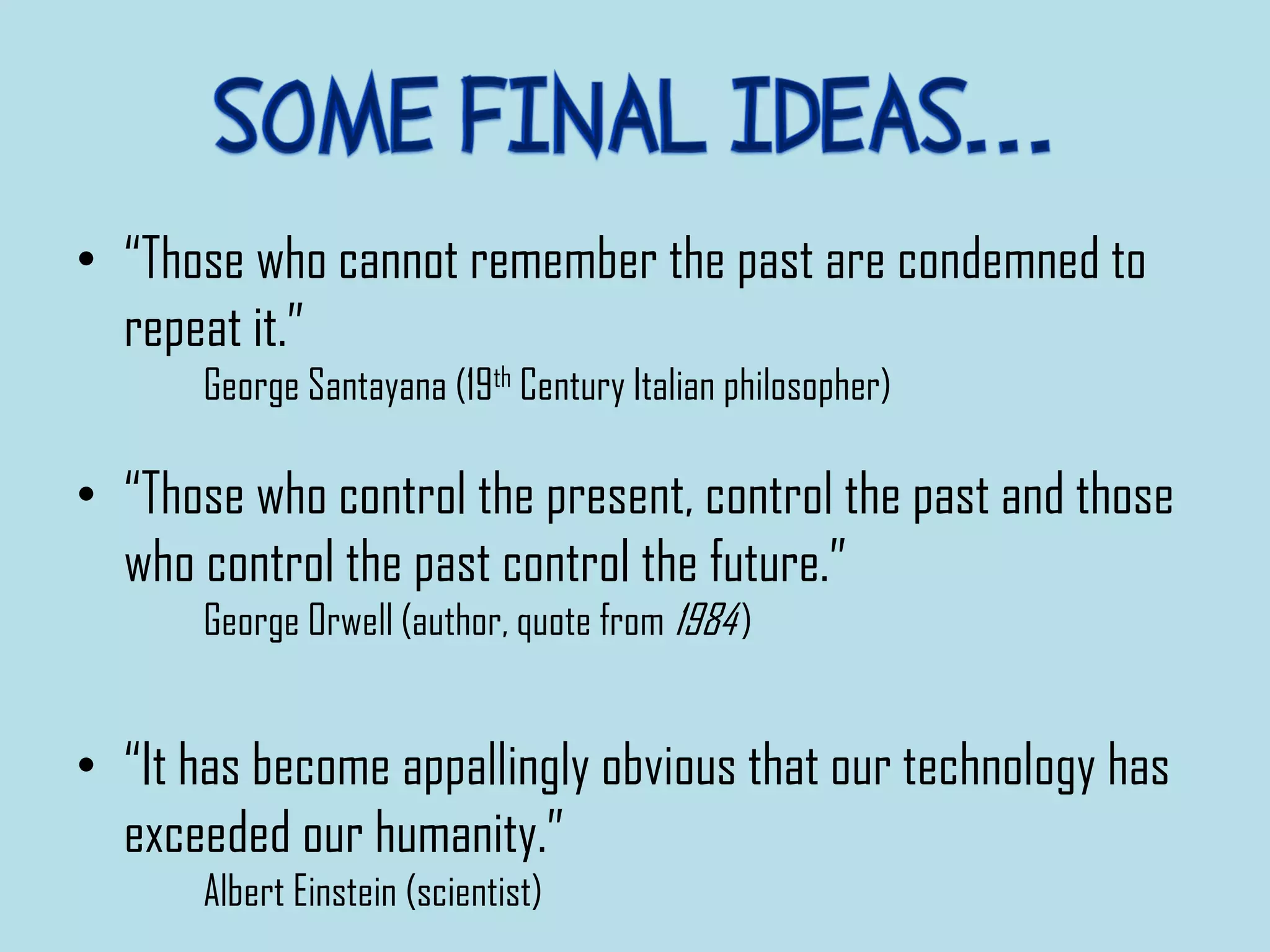 • “Those who cannot remember the past are condemned to
repeat it.”
George Santayana (19th Century Italian philosopher)
• “Those who control the present, control the past and those
who control the past control the future.”
George Orwell (author, quote from 1984)
• “It has become appallingly obvious that our technology has
exceeded our humanity.”
Albert Einstein (scientist)
 