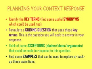 • Identify the KEY TERMS (find some useful SYNONYMS
which could be used, too).
• Formulate a GUIDING QUESTION that uses these key
terms. This is the question you will seek to answer in your
response.
• Think of some ASSERTIONS (claims/ideas/arguments)
that could be made in response to this question.
• Find some EXAMPLES that can be used to explore or back-
up these assertions.
 
