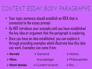 • Your topic sentence should establish an IDEA that is
connected to the essay prompt.
• Do NOT introduce your example until you have established
the key idea or argument that the paragraph is exploring.
• Once you have an idea established, you can explore it
through providing examples which illustrate how this idea
can work. Examples can come from:
Novels
Films
Short stories
General
knowledge
Current events
History
Philosophers
Etc…
 