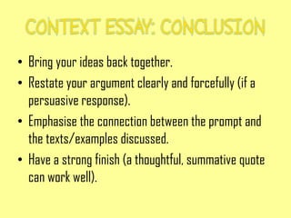 • Bring your ideas back together.
• Restate your argument clearly and forcefully (if a
persuasive response).
• Emphasise the connection between the prompt and
the texts/examples discussed.
• Have a strong finish (a thoughtful, summative quote
can work well).
 