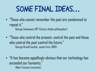 • “Those who cannot remember the past are condemned to
repeat it.”
George Santayana (19th Century Italian philosopher)
• “Those who control the present, control the past and those
who control the past control the future.”
George Orwell (author, quote from 1984)
• “It has become appallingly obvious that our technology has
exceeded our humanity.”
Albert Einstein (scientist)
 