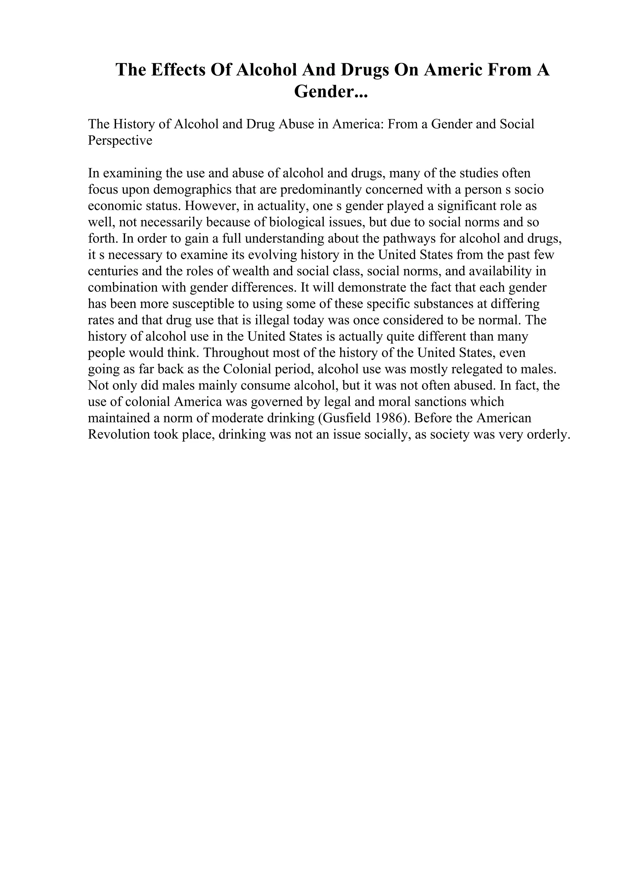 The Effects Of Alcohol And Drugs On Americ From A
Gender...
The History of Alcohol and Drug Abuse in America: From a Gender and Social
Perspective
In examining the use and abuse of alcohol and drugs, many of the studies often
focus upon demographics that are predominantly concerned with a person s socio
economic status. However, in actuality, one s gender played a significant role as
well, not necessarily because of biological issues, but due to social norms and so
forth. In order to gain a full understanding about the pathways for alcohol and drugs,
it s necessary to examine its evolving history in the United States from the past few
centuries and the roles of wealth and social class, social norms, and availability in
combination with gender differences. It will demonstrate the fact that each gender
has been more susceptible to using some of these specific substances at differing
rates and that drug use that is illegal today was once considered to be normal. The
history of alcohol use in the United States is actually quite different than many
people would think. Throughout most of the history of the United States, even
going as far back as the Colonial period, alcohol use was mostly relegated to males.
Not only did males mainly consume alcohol, but it was not often abused. In fact, the
use of colonial America was governed by legal and moral sanctions which
maintained a norm of moderate drinking (Gusfield 1986). Before the American
Revolution took place, drinking was not an issue socially, as society was very orderly.
 