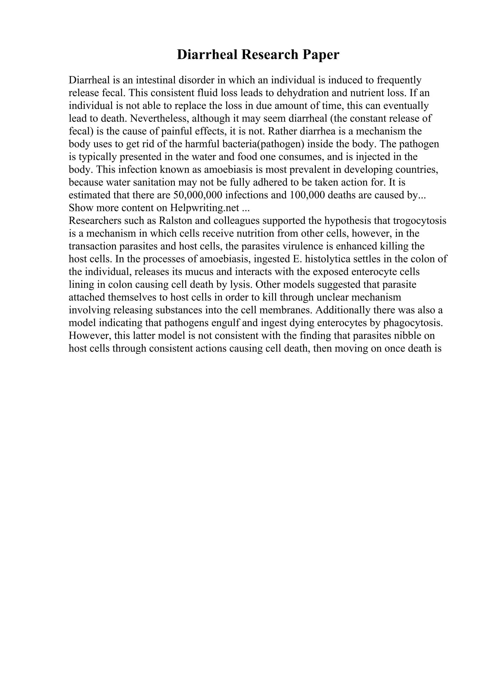 Diarrheal Research Paper
Diarrheal is an intestinal disorder in which an individual is induced to frequently
release fecal. This consistent fluid loss leads to dehydration and nutrient loss. If an
individual is not able to replace the loss in due amount of time, this can eventually
lead to death. Nevertheless, although it may seem diarrheal (the constant release of
fecal) is the cause of painful effects, it is not. Rather diarrhea is a mechanism the
body uses to get rid of the harmful bacteria(pathogen) inside the body. The pathogen
is typically presented in the water and food one consumes, and is injected in the
body. This infection known as amoebiasis is most prevalent in developing countries,
because water sanitation may not be fully adhered to be taken action for. It is
estimated that there are 50,000,000 infections and 100,000 deaths are caused by...
Show more content on Helpwriting.net ...
Researchers such as Ralston and colleagues supported the hypothesis that trogocytosis
is a mechanism in which cells receive nutrition from other cells, however, in the
transaction parasites and host cells, the parasites virulence is enhanced killing the
host cells. In the processes of amoebiasis, ingested E. histolytica settles in the colon of
the individual, releases its mucus and interacts with the exposed enterocyte cells
lining in colon causing cell death by lysis. Other models suggested that parasite
attached themselves to host cells in order to kill through unclear mechanism
involving releasing substances into the cell membranes. Additionally there was also a
model indicating that pathogens engulf and ingest dying enterocytes by phagocytosis.
However, this latter model is not consistent with the finding that parasites nibble on
host cells through consistent actions causing cell death, then moving on once death is
 