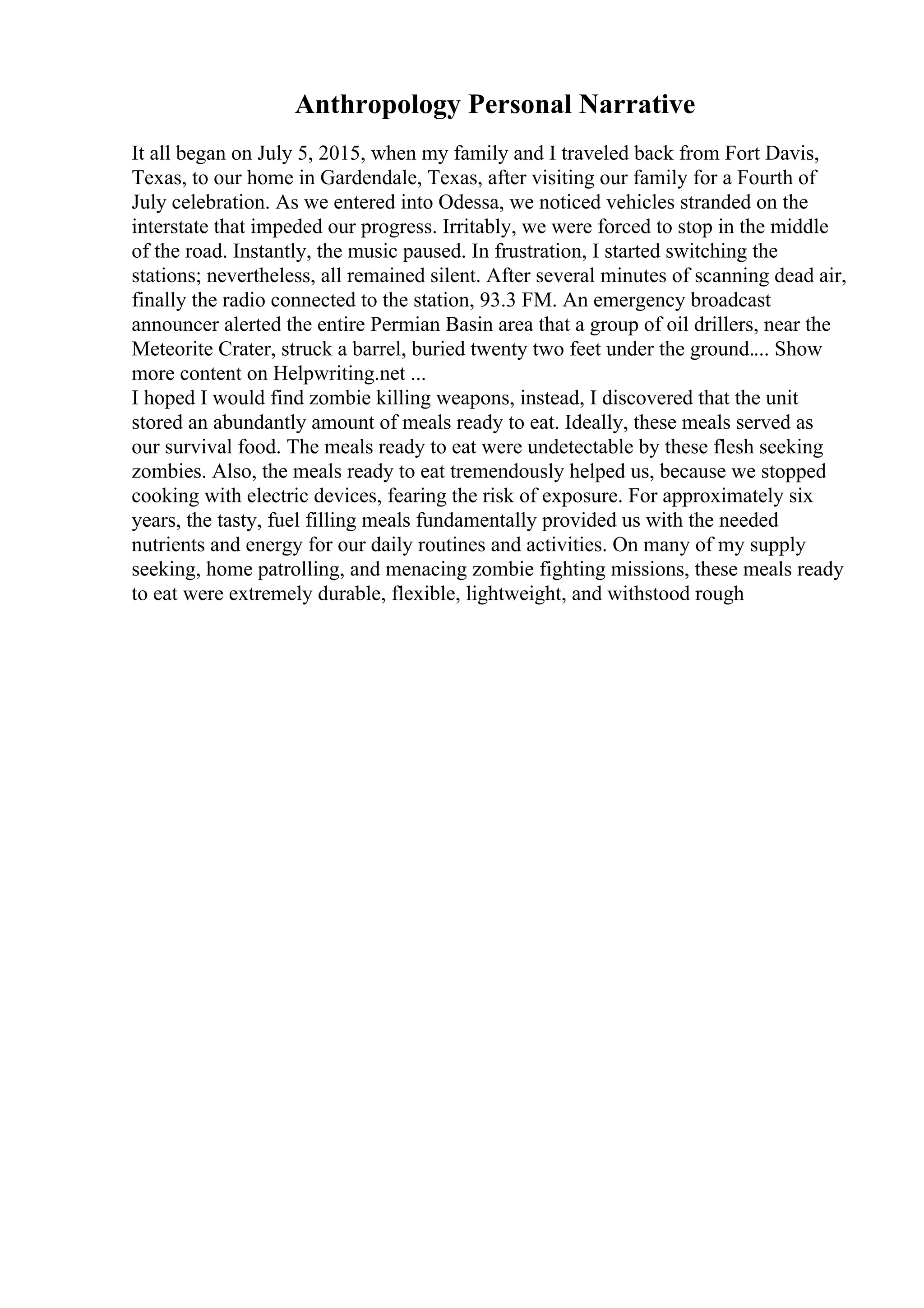 Anthropology Personal Narrative
It all began on July 5, 2015, when my family and I traveled back from Fort Davis,
Texas, to our home in Gardendale, Texas, after visiting our family for a Fourth of
July celebration. As we entered into Odessa, we noticed vehicles stranded on the
interstate that impeded our progress. Irritably, we were forced to stop in the middle
of the road. Instantly, the music paused. In frustration, I started switching the
stations; nevertheless, all remained silent. After several minutes of scanning dead air,
finally the radio connected to the station, 93.3 FM. An emergency broadcast
announcer alerted the entire Permian Basin area that a group of oil drillers, near the
Meteorite Crater, struck a barrel, buried twenty two feet under the ground.... Show
more content on Helpwriting.net ...
I hoped I would find zombie killing weapons, instead, I discovered that the unit
stored an abundantly amount of meals ready to eat. Ideally, these meals served as
our survival food. The meals ready to eat were undetectable by these flesh seeking
zombies. Also, the meals ready to eat tremendously helped us, because we stopped
cooking with electric devices, fearing the risk of exposure. For approximately six
years, the tasty, fuel filling meals fundamentally provided us with the needed
nutrients and energy for our daily routines and activities. On many of my supply
seeking, home patrolling, and menacing zombie fighting missions, these meals ready
to eat were extremely durable, flexible, lightweight, and withstood rough
 