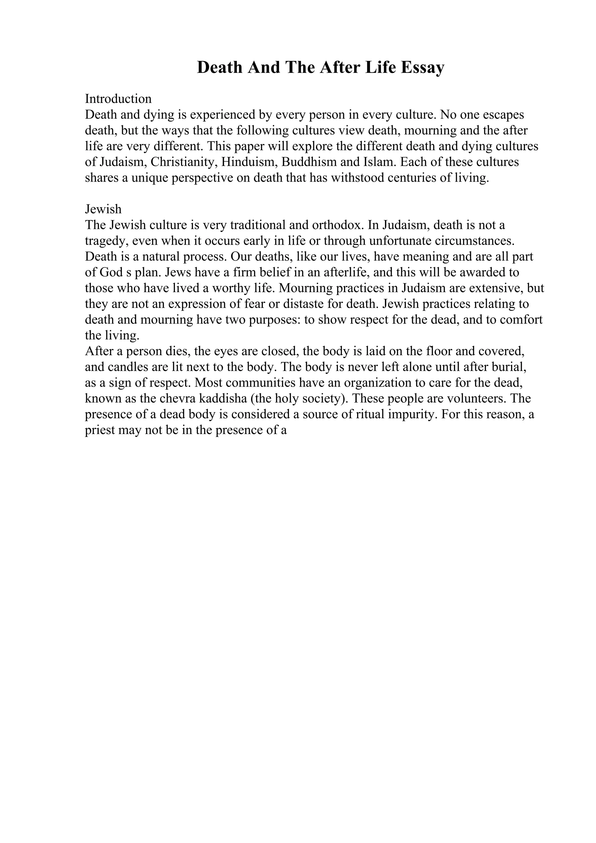 Death And The After Life Essay
Introduction
Death and dying is experienced by every person in every culture. No one escapes
death, but the ways that the following cultures view death, mourning and the after
life are very different. This paper will explore the different death and dying cultures
of Judaism, Christianity, Hinduism, Buddhism and Islam. Each of these cultures
shares a unique perspective on death that has withstood centuries of living.
Jewish
The Jewish culture is very traditional and orthodox. In Judaism, death is not a
tragedy, even when it occurs early in life or through unfortunate circumstances.
Death is a natural process. Our deaths, like our lives, have meaning and are all part
of God s plan. Jews have a firm belief in an afterlife, and this will be awarded to
those who have lived a worthy life. Mourning practices in Judaism are extensive, but
they are not an expression of fear or distaste for death. Jewish practices relating to
death and mourning have two purposes: to show respect for the dead, and to comfort
the living.
After a person dies, the eyes are closed, the body is laid on the floor and covered,
and candles are lit next to the body. The body is never left alone until after burial,
as a sign of respect. Most communities have an organization to care for the dead,
known as the chevra kaddisha (the holy society). These people are volunteers. The
presence of a dead body is considered a source of ritual impurity. For this reason, a
priest may not be in the presence of a
 