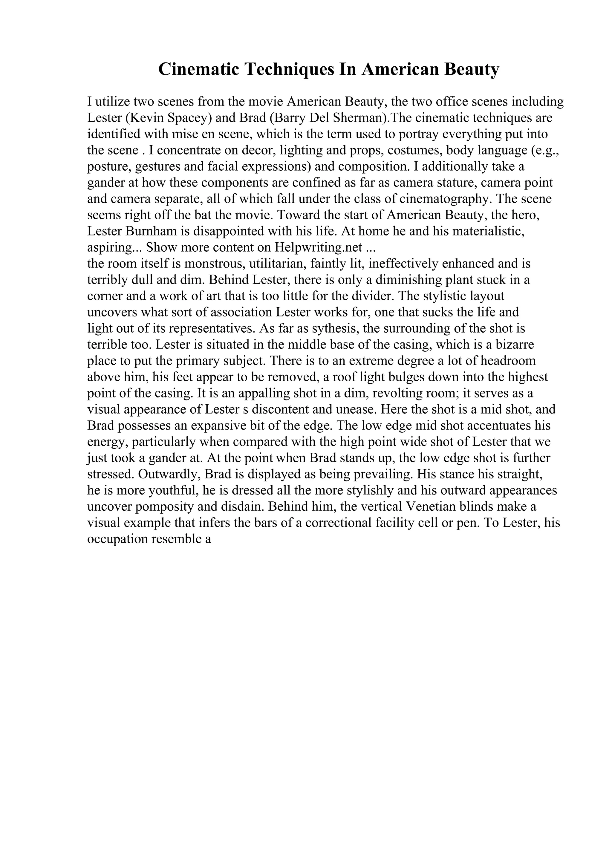 Cinematic Techniques In American Beauty
I utilize two scenes from the movie American Beauty, the two office scenes including
Lester (Kevin Spacey) and Brad (Barry Del Sherman).The cinematic techniques are
identified with mise en scene, which is the term used to portray everything put into
the scene . I concentrate on decor, lighting and props, costumes, body language (e.g.,
posture, gestures and facial expressions) and composition. I additionally take a
gander at how these components are confined as far as camera stature, camera point
and camera separate, all of which fall under the class of cinematography. The scene
seems right off the bat the movie. Toward the start of American Beauty, the hero,
Lester Burnham is disappointed with his life. At home he and his materialistic,
aspiring... Show more content on Helpwriting.net ...
the room itself is monstrous, utilitarian, faintly lit, ineffectively enhanced and is
terribly dull and dim. Behind Lester, there is only a diminishing plant stuck in a
corner and a work of art that is too little for the divider. The stylistic layout
uncovers what sort of association Lester works for, one that sucks the life and
light out of its representatives. As far as sythesis, the surrounding of the shot is
terrible too. Lester is situated in the middle base of the casing, which is a bizarre
place to put the primary subject. There is to an extreme degree a lot of headroom
above him, his feet appear to be removed, a roof light bulges down into the highest
point of the casing. It is an appalling shot in a dim, revolting room; it serves as a
visual appearance of Lester s discontent and unease. Here the shot is a mid shot, and
Brad possesses an expansive bit of the edge. The low edge mid shot accentuates his
energy, particularly when compared with the high point wide shot of Lester that we
just took a gander at. At the point when Brad stands up, the low edge shot is further
stressed. Outwardly, Brad is displayed as being prevailing. His stance his straight,
he is more youthful, he is dressed all the more stylishly and his outward appearances
uncover pomposity and disdain. Behind him, the vertical Venetian blinds make a
visual example that infers the bars of a correctional facility cell or pen. To Lester, his
occupation resemble a
 