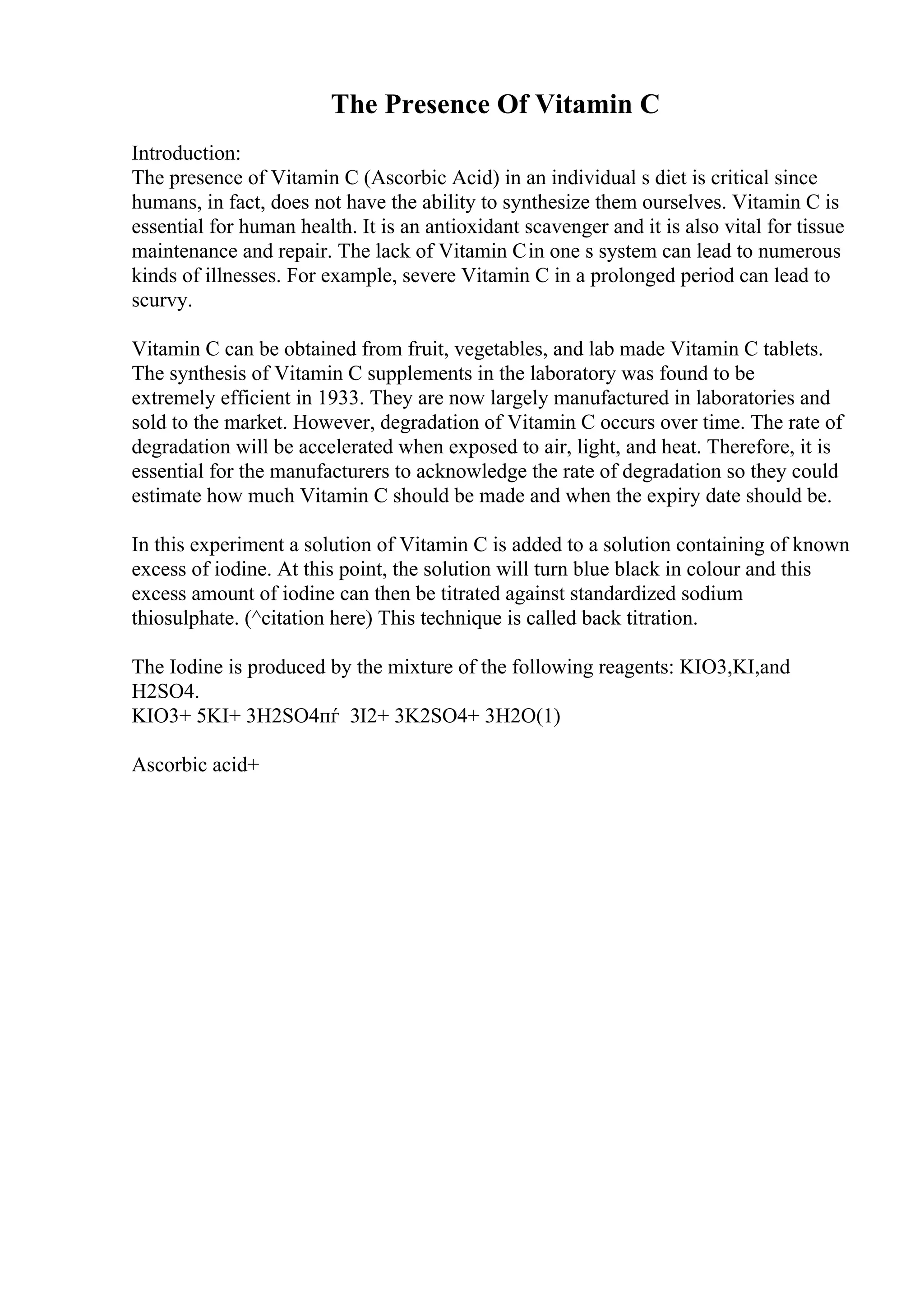 The Presence Of Vitamin C
Introduction:
The presence of Vitamin C (Ascorbic Acid) in an individual s diet is critical since
humans, in fact, does not have the ability to synthesize them ourselves. Vitamin C is
essential for human health. It is an antioxidant scavenger and it is also vital for tissue
maintenance and repair. The lack of Vitamin Cin one s system can lead to numerous
kinds of illnesses. For example, severe Vitamin C in a prolonged period can lead to
scurvy.
Vitamin C can be obtained from fruit, vegetables, and lab made Vitamin C tablets.
The synthesis of Vitamin C supplements in the laboratory was found to be
extremely efficient in 1933. They are now largely manufactured in laboratories and
sold to the market. However, degradation of Vitamin C occurs over time. The rate of
degradation will be accelerated when exposed to air, light, and heat. Therefore, it is
essential for the manufacturers to acknowledge the rate of degradation so they could
estimate how much Vitamin C should be made and when the expiry date should be.
In this experiment a solution of Vitamin C is added to a solution containing of known
excess of iodine. At this point, the solution will turn blue black in colour and this
excess amount of iodine can then be titrated against standardized sodium
thiosulphate. (^citation here) This technique is called back titration.
The Iodine is produced by the mixture of the following reagents: KIO3,KI,and
H2SO4.
KIO3+ 5KI+ 3H2SO4пѓ 3I2+ 3K2SO4+ 3H2O(1)
Ascorbic acid+
 