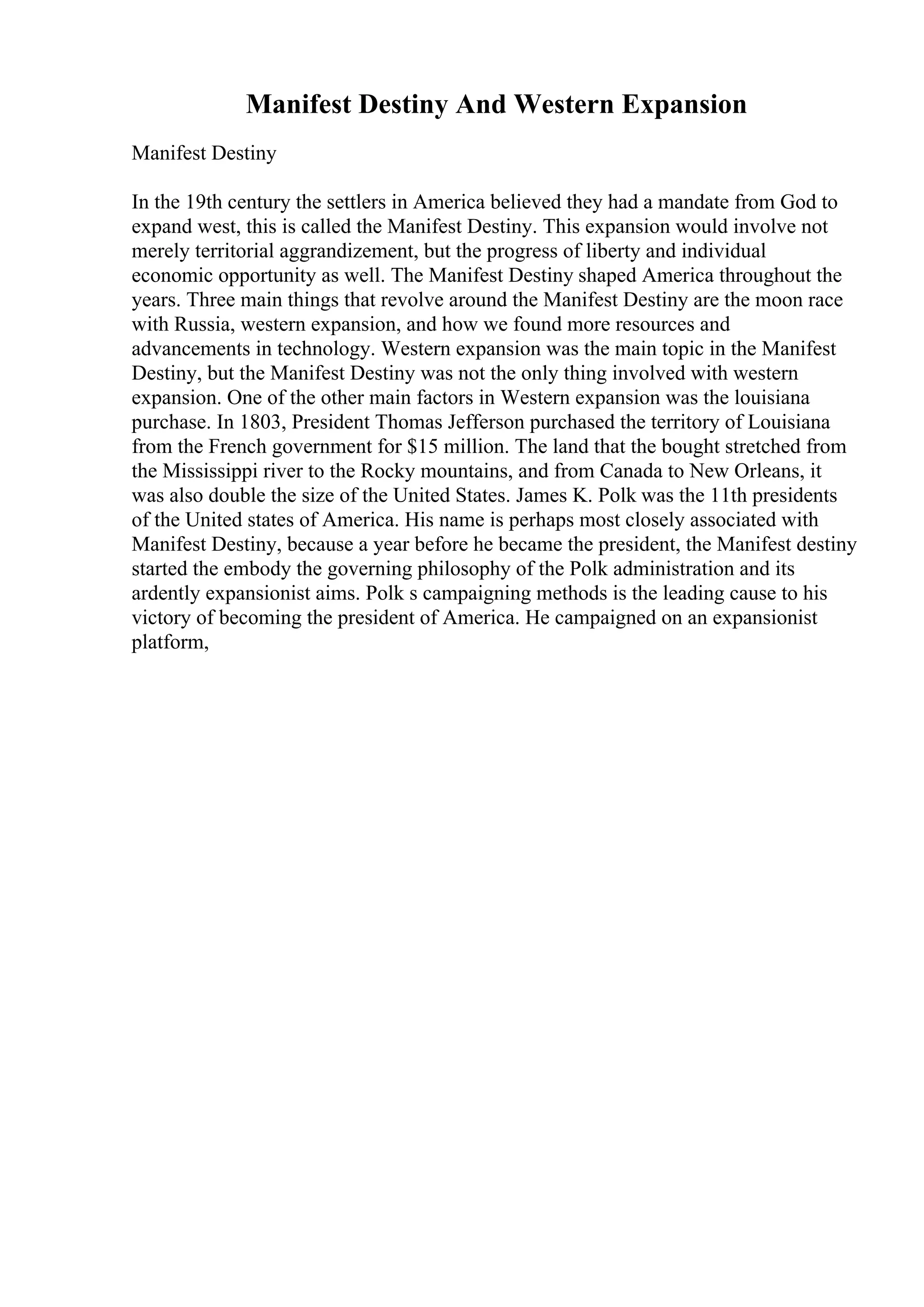 Manifest Destiny And Western Expansion
Manifest Destiny
In the 19th century the settlers in America believed they had a mandate from God to
expand west, this is called the Manifest Destiny. This expansion would involve not
merely territorial aggrandizement, but the progress of liberty and individual
economic opportunity as well. The Manifest Destiny shaped America throughout the
years. Three main things that revolve around the Manifest Destiny are the moon race
with Russia, western expansion, and how we found more resources and
advancements in technology. Western expansion was the main topic in the Manifest
Destiny, but the Manifest Destiny was not the only thing involved with western
expansion. One of the other main factors in Western expansion was the louisiana
purchase. In 1803, President Thomas Jefferson purchased the territory of Louisiana
from the French government for $15 million. The land that the bought stretched from
the Mississippi river to the Rocky mountains, and from Canada to New Orleans, it
was also double the size of the United States. James K. Polk was the 11th presidents
of the United states of America. His name is perhaps most closely associated with
Manifest Destiny, because a year before he became the president, the Manifest destiny
started the embody the governing philosophy of the Polk administration and its
ardently expansionist aims. Polk s campaigning methods is the leading cause to his
victory of becoming the president of America. He campaigned on an expansionist
platform,
 