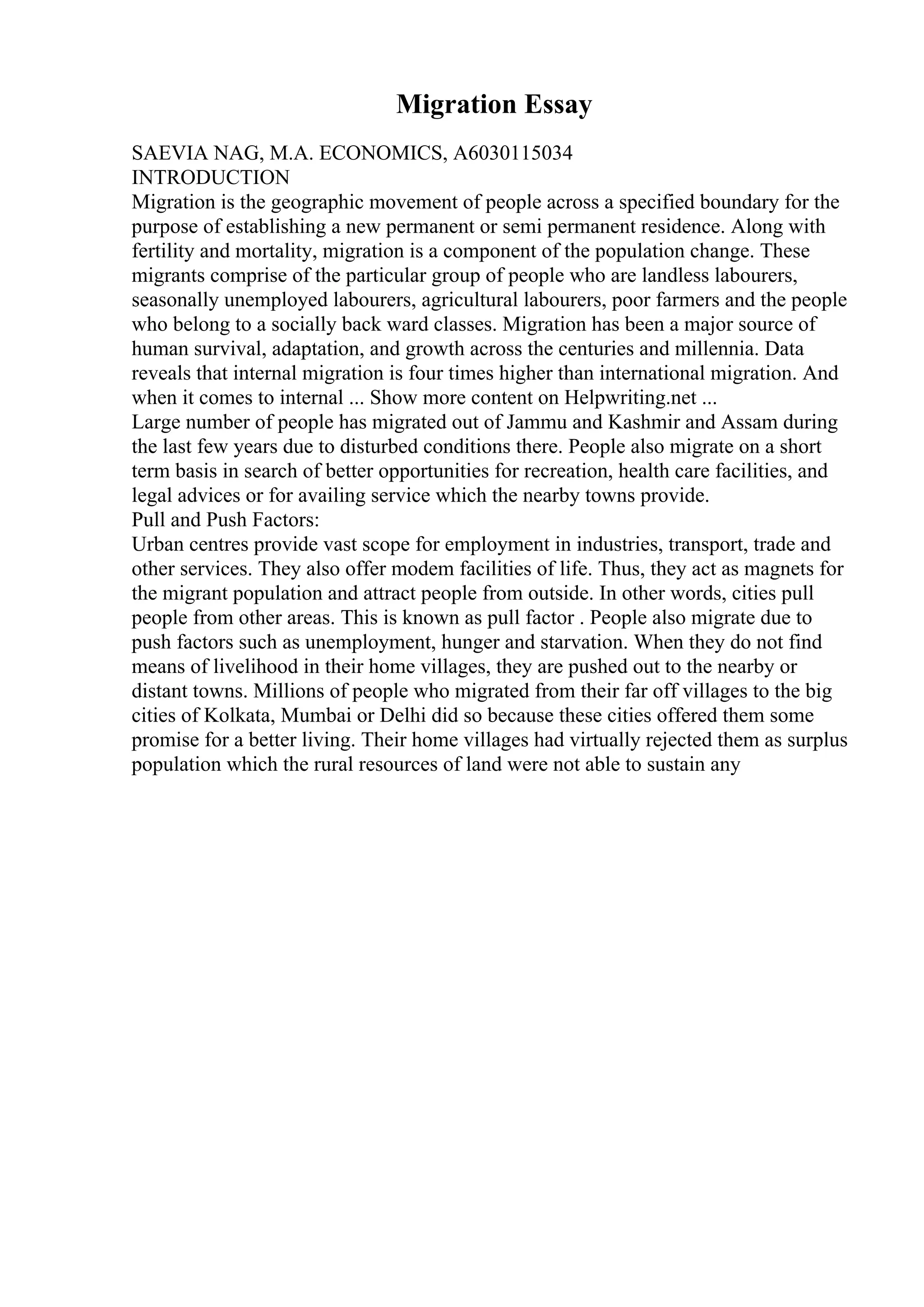 Migration Essay
SAEVIA NAG, M.A. ECONOMICS, A6030115034
INTRODUCTION
Migration is the geographic movement of people across a specified boundary for the
purpose of establishing a new permanent or semi permanent residence. Along with
fertility and mortality, migration is a component of the population change. These
migrants comprise of the particular group of people who are landless labourers,
seasonally unemployed labourers, agricultural labourers, poor farmers and the people
who belong to a socially back ward classes. Migration has been a major source of
human survival, adaptation, and growth across the centuries and millennia. Data
reveals that internal migration is four times higher than international migration. And
when it comes to internal ... Show more content on Helpwriting.net ...
Large number of people has migrated out of Jammu and Kashmir and Assam during
the last few years due to disturbed conditions there. People also migrate on a short
term basis in search of better opportunities for recreation, health care facilities, and
legal advices or for availing service which the nearby towns provide.
Pull and Push Factors:
Urban centres provide vast scope for employment in industries, transport, trade and
other services. They also offer modem facilities of life. Thus, they act as magnets for
the migrant population and attract people from outside. In other words, cities pull
people from other areas. This is known as pull factor . People also migrate due to
push factors such as unemployment, hunger and starvation. When they do not find
means of livelihood in their home villages, they are pushed out to the nearby or
distant towns. Millions of people who migrated from their far off villages to the big
cities of Kolkata, Mumbai or Delhi did so because these cities offered them some
promise for a better living. Their home villages had virtually rejected them as surplus
population which the rural resources of land were not able to sustain any
 