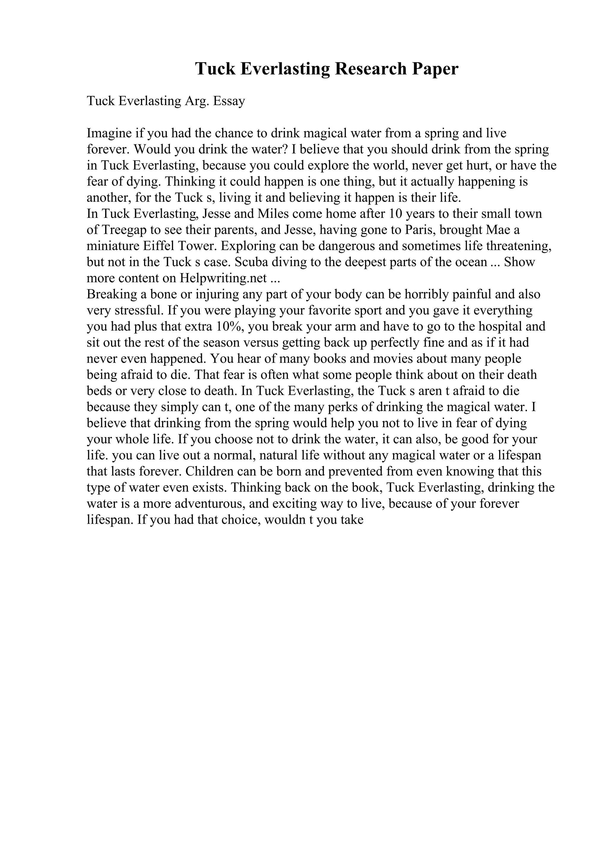 Tuck Everlasting Research Paper
Tuck Everlasting Arg. Essay
Imagine if you had the chance to drink magical water from a spring and live
forever. Would you drink the water? I believe that you should drink from the spring
in Tuck Everlasting, because you could explore the world, never get hurt, or have the
fear of dying. Thinking it could happen is one thing, but it actually happening is
another, for the Tuck s, living it and believing it happen is their life.
In Tuck Everlasting, Jesse and Miles come home after 10 years to their small town
of Treegap to see their parents, and Jesse, having gone to Paris, brought Mae a
miniature Eiffel Tower. Exploring can be dangerous and sometimes life threatening,
but not in the Tuck s case. Scuba diving to the deepest parts of the ocean ... Show
more content on Helpwriting.net ...
Breaking a bone or injuring any part of your body can be horribly painful and also
very stressful. If you were playing your favorite sport and you gave it everything
you had plus that extra 10%, you break your arm and have to go to the hospital and
sit out the rest of the season versus getting back up perfectly fine and as if it had
never even happened. You hear of many books and movies about many people
being afraid to die. That fear is often what some people think about on their death
beds or very close to death. In Tuck Everlasting, the Tuck s aren t afraid to die
because they simply can t, one of the many perks of drinking the magical water. I
believe that drinking from the spring would help you not to live in fear of dying
your whole life. If you choose not to drink the water, it can also, be good for your
life. you can live out a normal, natural life without any magical water or a lifespan
that lasts forever. Children can be born and prevented from even knowing that this
type of water even exists. Thinking back on the book, Tuck Everlasting, drinking the
water is a more adventurous, and exciting way to live, because of your forever
lifespan. If you had that choice, wouldn t you take
 
